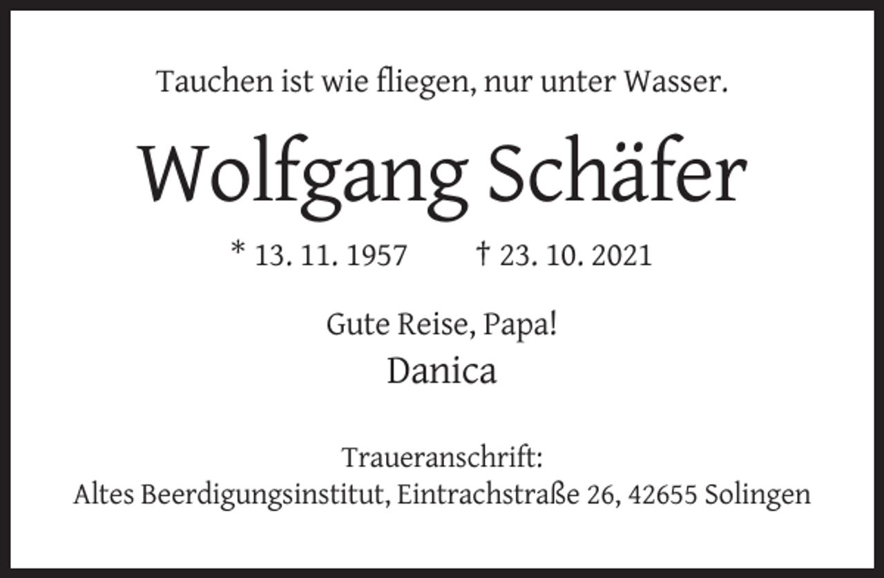 <p>Tauchen ist wie fliegen, nur unter Wasser.</p><p>Wolfgang Schäfer<br />* 13. 11. 1957</p><p>† 23. 10. 2021</p><p>Gute Reise, Papa!</p><p>Danica<br />Traueranschrift:<br />Altes Beerdigungsinstitut, Eintrachstraße 26, 42655 Solingen</p>