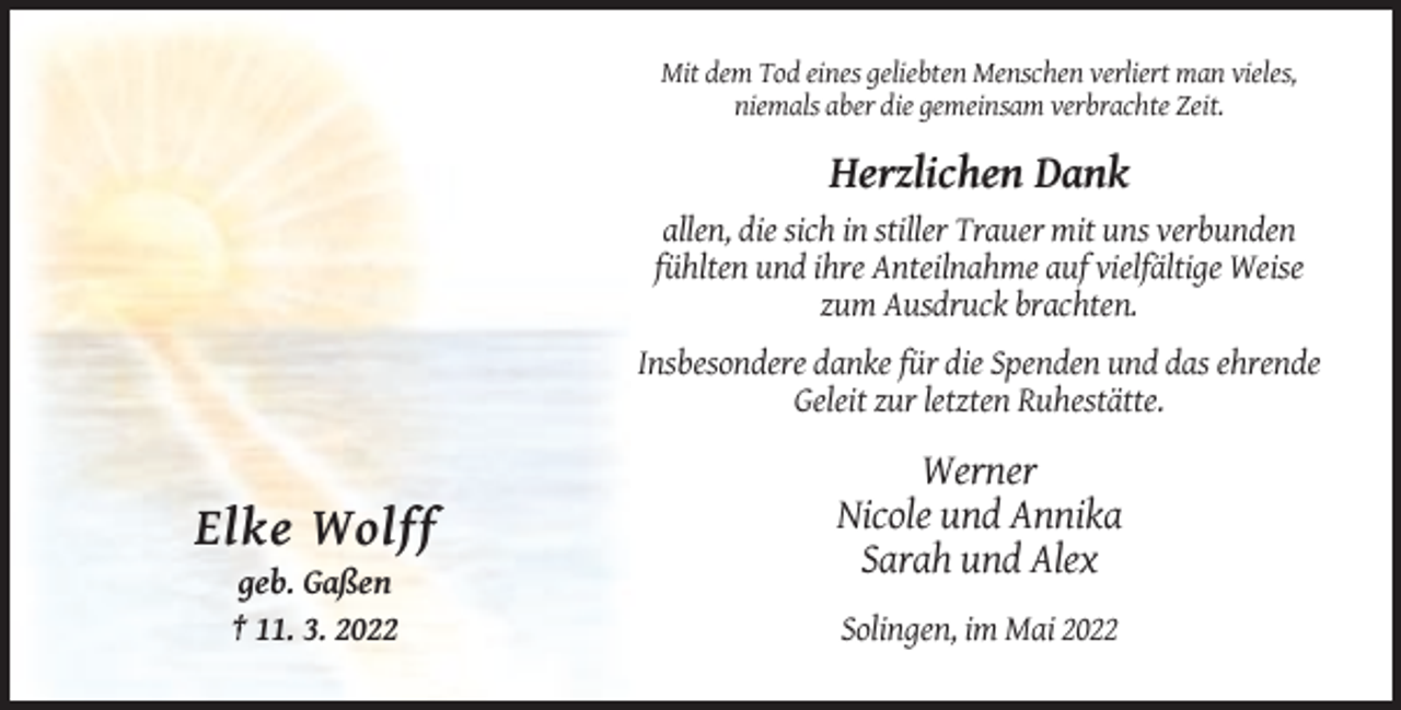 <p>Mit dem Tod eines geliebten Menschen verliert man vieles,<br />niemals aber die gemeinsam verbrachte Zeit.</p><p>Herzlichen Dank<br />allen, die sich in stiller Trauer mit uns verbunden<br />fühlten und ihre Anteilnahme auf vielfältige Weise<br />zum Ausdruck brachten.<br />Insbesondere danke für die Spenden und das ehrende<br />Geleit zur letzten Ruhestätte.</p><p>Elke Wolff<br />geb. Gaßen<br />† 11. 3. 2022</p><p>Werner<br />Nicole und Annika<br />Sarah und Alex<br />Solingen, im Mai 2022</p>
