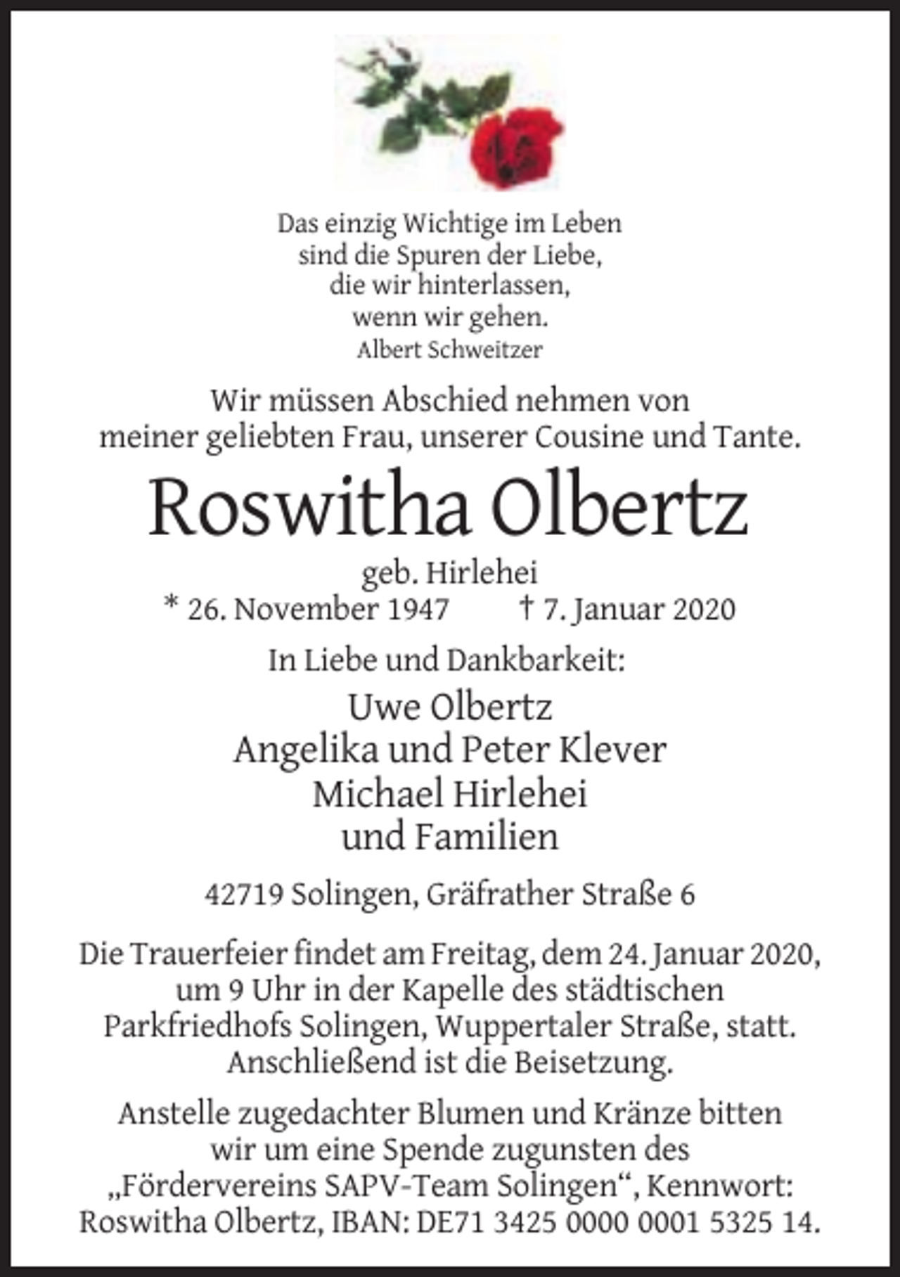 <p>Das einzig Wichtige im Leben<br />sind die Spuren der Liebe,<br />die wir hinterlassen,<br />wenn wir gehen.<br />Albert Schweitzer</p><p>Wir müssen Abschied nehmen von<br />meiner geliebten Frau, unserer Cousine und Tante.</p><p>Roswitha Olbertz<br />geb. Hirlehei<br />* 26. November 1947<br />† 7. Januar 2020<br />In Liebe und Dankbarkeit:</p><p>Uwe Olbertz<br />Angelika und Peter Klever<br />Michael Hirlehei<br />und Familien<br />42719 Solingen, Gräfrather Straße 6<br />Die Trauerfeier findet am Freitag, dem 24. Januar 2020,<br />um 9 Uhr in der Kapelle des städtischen<br />Parkfriedhofs Solingen, Wuppertaler Straße, statt.<br />Anschließend ist die Beisetzung.<br />Anstelle zugedachter Blumen und Kränze bitten<br />wir um eine Spende zugunsten des<br />„Fördervereins SAPV-Team Solingen“, Kennwort:<br />Roswitha Olbertz, IBAN: DE71 3425 01 5325 14.</p>