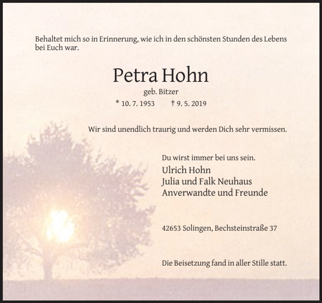 <p>Behaltet mich so in Erinnerung, wie ich in den schönsten Stunden des Lebens<br />bei Euch war.</p><p>Petra Hohn<br />geb. Bitzer<br />* 10. 7. 1953<br />† 9. 5. 2019</p><p>Wir sind unendlich traurig und werden Dich sehr vermissen.</p><p>Du wirst immer bei uns sein.</p><p>Ulrich Hohn<br />Julia und Falk Neuhaus<br />Anverwandte und Freunde</p><p>42653 Solingen, Bechsteinstraße 37</p><p>Die Beisetzung fand in aller Stille statt.</p>