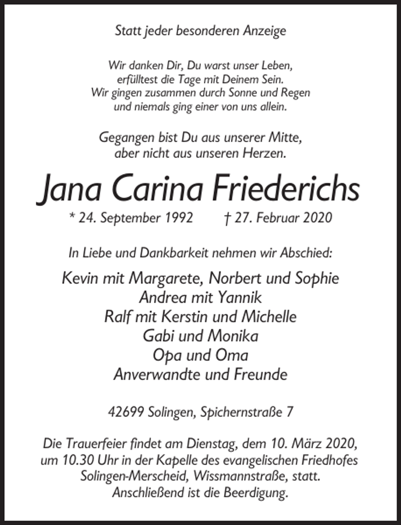 <p>Statt jeder besonderen Anzeige<br />Wir danken Dir, Du warst unser Leben,<br />erfülltest die Tage mit Deinem Sein.<br />Wir gingen zusammen durch Sonne und Regen<br />und niemals ging einer von uns allein.</p><p>Gegangen bist Du aus unserer Mitte,<br />aber nicht aus unseren Herzen.</p><p>Jana Carina Friederichs<br />* 24. September 1992</p><p>† 27. Februar 2020</p><p>In Liebe und Dankbarkeit nehmen wir Abschied:</p><p>Kevin mit Margarete, Norbert und Sophie<br />Andrea mit Yannik<br />Ralf mit Kerstin und Michelle<br />Gabi und Monika<br />Opa und Oma<br />Anverwandte und Freunde<br />42699 Solingen, Spichernstraße 7<br />Die Trauerfeier findet am Dienstag, dem 10. März 2020,<br />um 10.30 Uhr in der Kapelle des evangelischen Friedhofes<br />Solingen-Merscheid, Wissmannstraße, statt.<br />Anschließend ist die Beerdigung.</p>