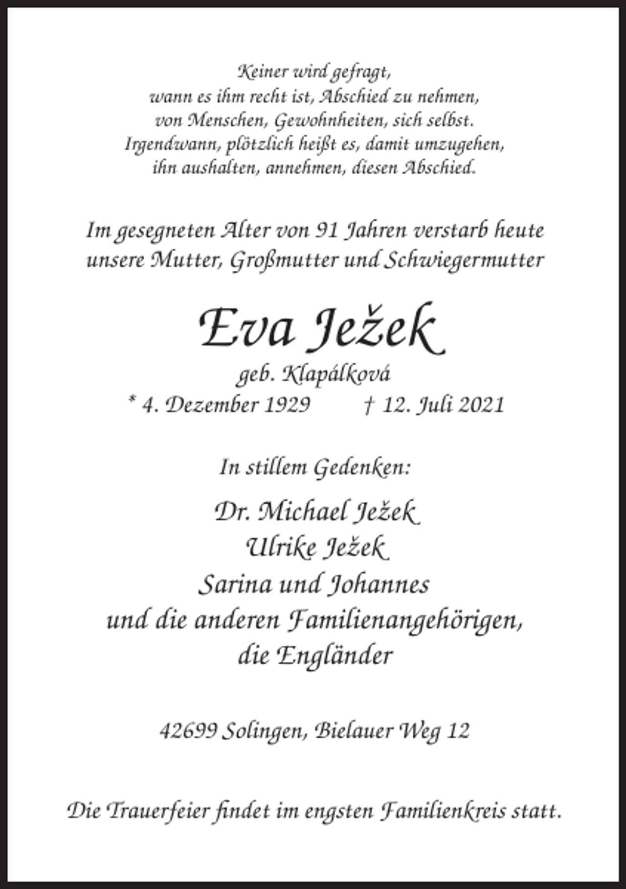 <p>Keiner wird gefragt,<br />wann es ihm recht ist, Abschied zu nehmen,<br />von Menschen, Gewohnheiten, sich selbst.<br />Irgendwann, plötzlich heißt es, damit umzugehen,<br />ihn aushalten, annehmen, diesen Abschied.</p><p>Im gesegneten Alter von 91 Jahren verstarb heute<br />unsere Mutter, Großmutter und Schwiegermutter</p><p>Eva Jeˇzek<br />geb. Klapálková<br />* 4. Dezember 1929<br />† 12. Juli 2021<br />In stillem Gedenken:</p><p>Dr. Michael Jeˇzek<br />Ulrike Jeˇzek<br />Sarina und Johannes<br />und die anderen Familienangehörigen,<br />die Engländer<br />42699 Solingen, Bielauer Weg 12<br />Die Trauerfeier findet im engsten Familienkreis statt.</p>