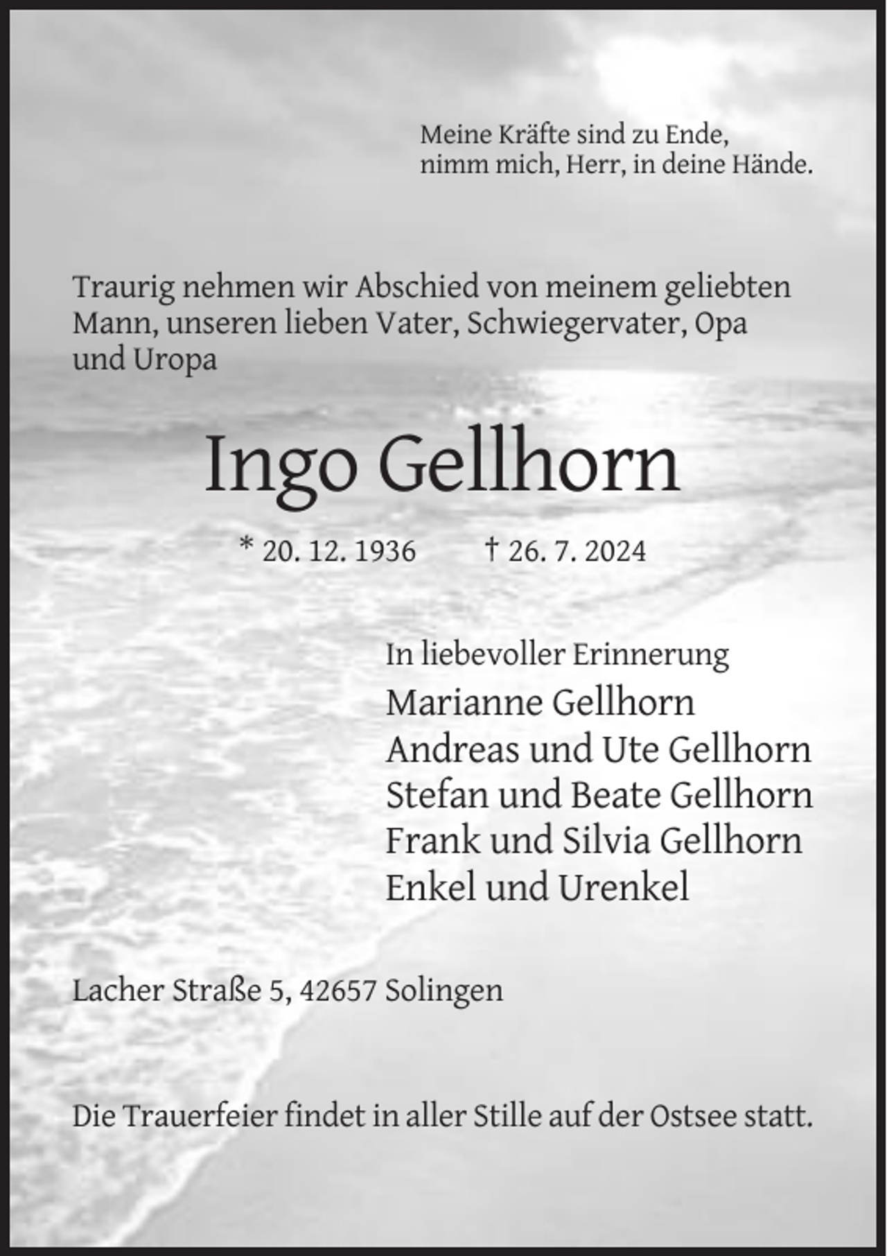 <p>Meine Kräfte sind zu Ende,<br />nimm mich, Herr, in deine Hände.</p><p>Traurig nehmen wir Abschied von meinem geliebten<br />Mann, unseren lieben Vater, Schwiegervater, Opa<br />und Uropa</p><p>Ingo Gellhorn<br />* 20. 12. 1936</p><p>† 26. 7. 2024</p><p>In liebevoller Erinnerung</p><p>Marianne Gellhorn<br />Andreas und Ute Gellhorn<br />Stefan und Beate Gellhorn<br />Frank und Silvia Gellhorn<br />Enkel und Urenkel<br />Lacher Straße 5, 42657 Solingen</p><p>Die Trauerfeier findet in aller Stille auf der Ostsee statt.</p>
