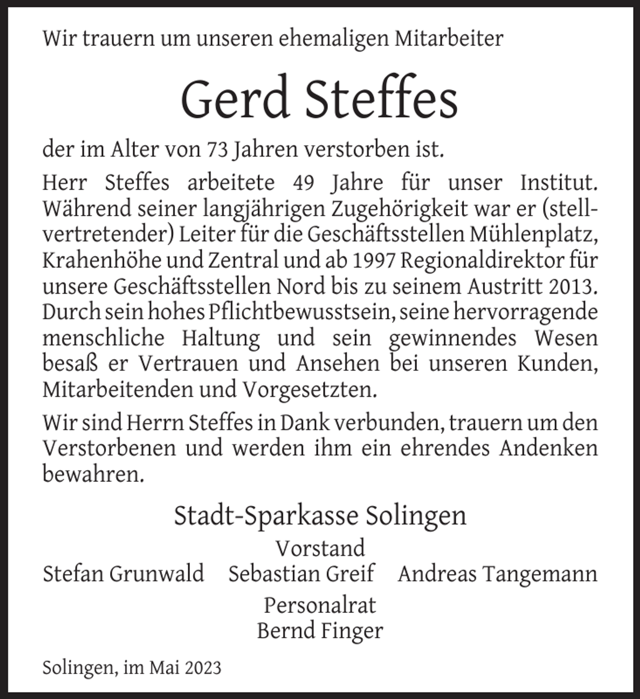 <p>Wir trauern um unseren ehemaligen Mitarbeiter</p><p>Gerd Steffes</p><p>der im Alter von 73 Jahren verstorben ist.<br />Herr Steffes arbeitete 49 Jahre für unser Institut.<br />Während seiner langjährigen Zugehörigkeit war er (stellvertretender) Leiter für die Geschäftsstellen Mühlenplatz,<br />Krahenhöhe und Zentral und ab 1997 Regionaldirektor für<br />unsere Geschäftsstellen Nord bis zu seinem Austritt 2013.<br />Durch sein hohes Pﬂichtbewusstsein, seine hervorragende<br />menschliche Haltung und sein gewinnendes Wesen<br />besaß er Vertrauen und Ansehen bei unseren Kunden,<br />Mitarbeitenden und Vorgesetzten.<br />Wir sind Herrn Steffes in Dank verbunden, trauern um den<br />Verstorbenen und werden ihm ein ehrendes Andenken<br />bewahren.</p><p>Stadt-Sparkasse Solingen</p><p>Vorstand<br />Stefan Grunwald Sebastian Greif Andreas Tangemann<br />Personalrat<br />Bernd Finger<br />Solingen, im Mai 2023</p>