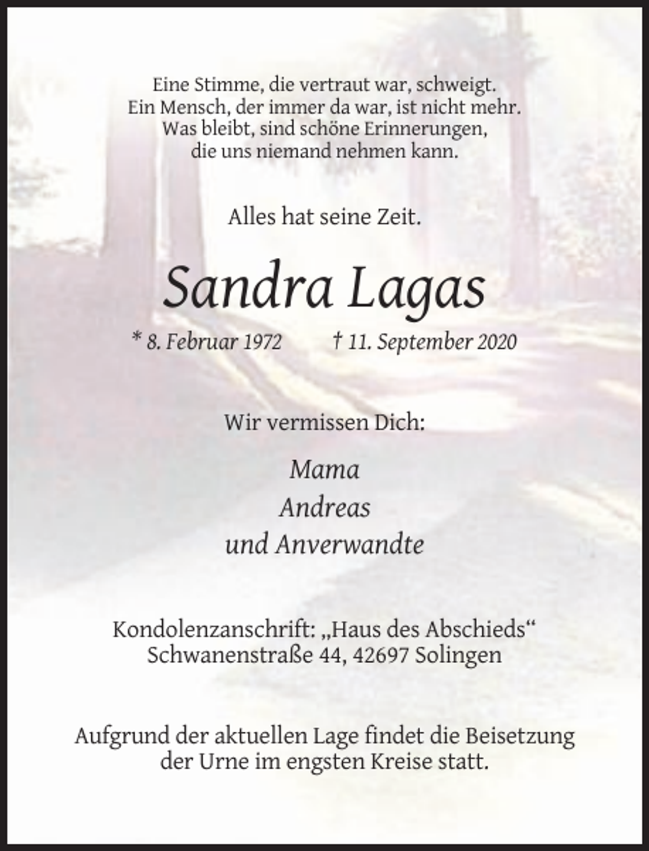 <p>Eine Stimme, die vertraut war, schweigt.<br />Ein Mensch, der immer da war, ist nicht mehr.<br />Was bleibt, sind schöne Erinnerungen,<br />die uns niemand nehmen kann.</p><p>Alles hat seine Zeit.</p><p>Sandra Lagas<br />* 8. Februar 1972</p><p>† 11. September 2020</p><p>Wir vermissen Dich:</p><p>Mama<br />Andreas<br />und Anverwandte</p><p>Kondolenzanschrift: „Haus des Abschieds“<br />Schwanenstraße 44, 42697 Solingen</p><p>Aufgrund der aktuellen Lage findet die Beisetzung<br />der Urne im engsten Kreise statt.</p>