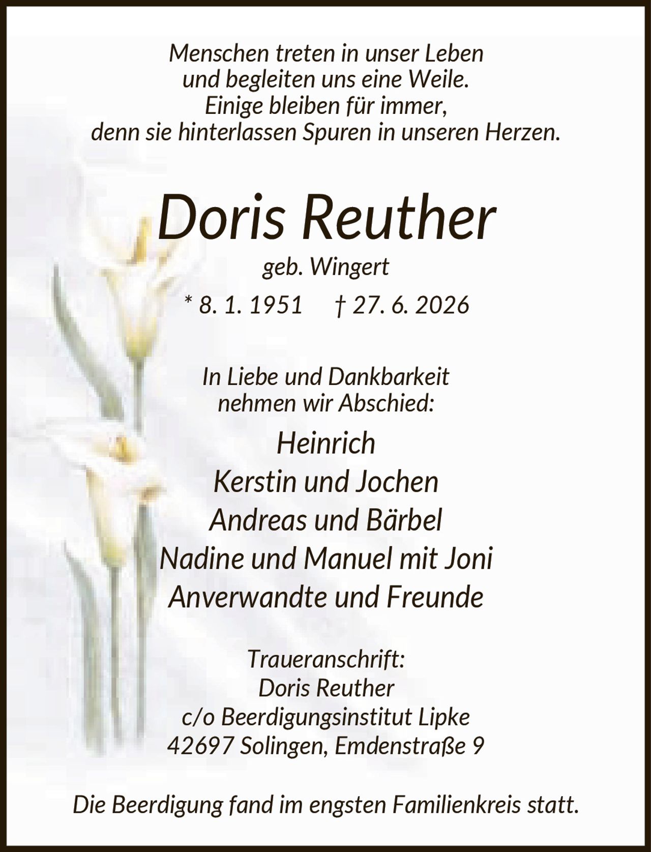 <p><i>Menschen treten in unser Leben und begleiten uns eine Weile. Einige bleiben für immer, denn sie hinterlassen Spuren in unseren Herzen.</i></p><p><strong>Doris Reuther</strong><br>geb. Wingert<br>* 8. 1. 1951 † 27. 6. 2026</p><p><i>In Liebe und Dankbarkeit nehmen wir Abschied:</i></p><p>Heinrich<br>Kerstin und Jochen<br>Andreas und Bärbel<br>Nadine und Manuel mit Joni<br>Anverwandte und Freunde</p><p><i>Traueranschrift:</i><br>Doris Reuther<br>c/o Beerdigungsinstitut Lipke<br>42697 Solingen, Emdenstraße 9</p><p><i>Die Beerdigung fand im engsten Familienkreis statt.</i></p>