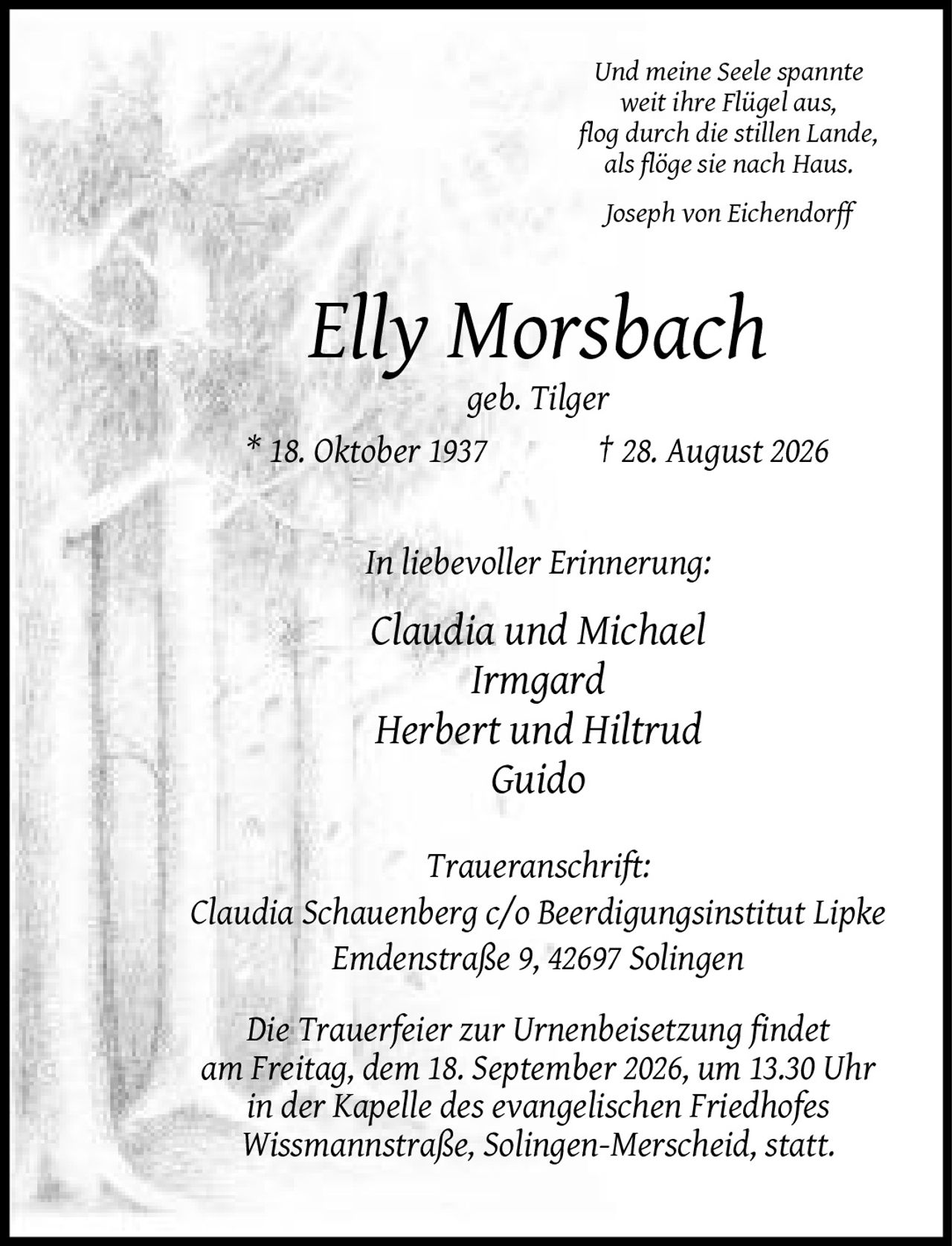 <p><i>Und meine Seele spannte weit ihre Flügel aus, flog durch die stillen Lande, als flöge sie nach Haus.<br>Joseph von Eichendorff</i></p>

<p><strong>Elly Morsbach</strong><br>geb. Tilger<br>* 18. Oktober 1937 † 28. August 2026</p>

<p><strong>In liebevoller Erinnerung:</strong><br>Claudia und Michael<br>Irmgard<br>Herbert und Hiltrud<br>Guido</p>

<p><strong>Traueranschrift:</strong><br>Claudia Schauenberg c/o Beerdigungsinstitut Lipke<br>Emdenstraße 9, 42697 Solingen</p>

<p>Die Trauerfeier zur Urnenbeisetzung findet am Freitag, dem 18. September 2026, um 13.30 Uhr in der Kapelle des evangelischen Friedhofes Wissmannstraße, Solingen-Merscheid, statt.</p>