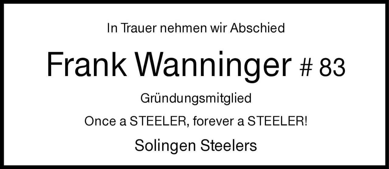 <p>In Trauer nehmen wir Abschied</p>
<p><strong>Frank Wanninger # 83</strong></p>
<p>Gründungsmitglied</p>
<p>Once a STEELER, forever a STEELER!</p>
<p>Solingen Steelers</p>