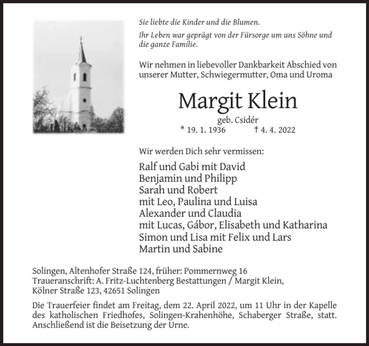 <p>Sie liebte die Kinder und die Blumen.<br />Ihr Leben war geprägt von der Fürsorge um uns Söhne und<br />die ganze Familie.</p><p>Wir nehmen in liebevoller Dankbarkeit Abschied von<br />unserer Mutter, Schwiegermutter, Oma und Uroma</p><p>Margit Klein<br />geb. Csidér<br />* 19. 1. 1936<br />† 4. 4. 2022<br />Wir werden Dich sehr vermissen:</p><p>Ralf und Gabi mit David<br />Benjamin und Philipp<br />Sarah und Robert<br />mit Leo, Paulina und Luisa<br />Alexander und Claudia<br />mit Lucas, Gábor, Elisabeth und Katharina<br />Simon und Lisa mit Felix und Lars<br />Martin und Sabine<br />Solingen, Altenhofer Straße 124, früher: Pommernweg 16<br />Traueranschrift: A. Fritz-Luchtenberg Bestattungen / Margit Klein,<br />Kölner Straße 123, 42651 Solingen<br />Die Trauerfeier findet am Freitag, dem 22. April 2022, um 11 Uhr in der Kapelle<br />des katholischen Friedhofes, Solingen-Krahenhöhe, Schaberger Straße, statt.<br />Anschließend ist die Beisetzung der Urne.</p>
