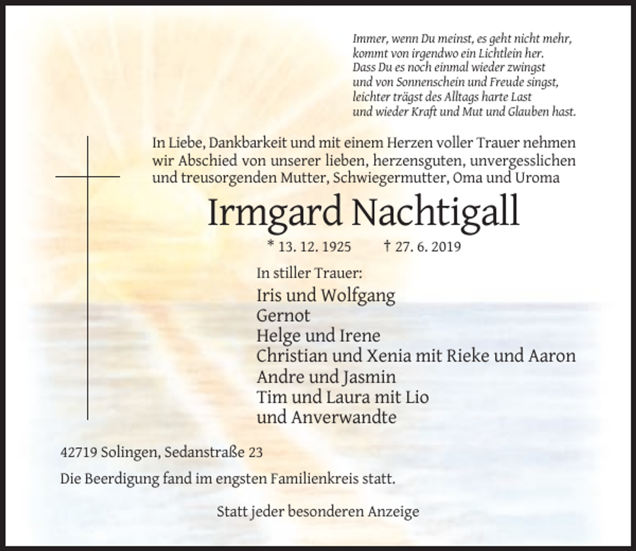 <p>Immer, wenn Du meinst, es geht nicht mehr,<br />kommt von irgendwo ein Lichtlein her.<br />Dass Du es noch einmal wieder zwingst<br />und von Sonnenschein und Freude singst,<br />leichter trägst des Alltags harte Last<br />und wieder Kraft und Mut und Glauben hast.</p><p>In Liebe, Dankbarkeit und mit einem Herzen voller Trauer nehmen<br />wir Abschied von unserer lieben, herzensguten, unvergesslichen<br />und treusorgenden Mutter, Schwiegermutter, Oma und Uroma</p><p>Irmgard Nachtigall<br />* 13. 12. 1925</p><p>† 27. 6. 2019</p><p>In stiller Trauer:</p><p>Iris und Wolfgang<br />Gernot<br />Helge und Irene<br />Christian und Xenia mit Rieke und Aaron<br />Andre und Jasmin<br />Tim und Laura mit Lio<br />und Anverwandte<br />42719 Solingen, Sedanstraße 23<br />Die Beerdigung fand im engsten Familienkreis statt.<br />Statt jeder besonderen Anzeige</p>
