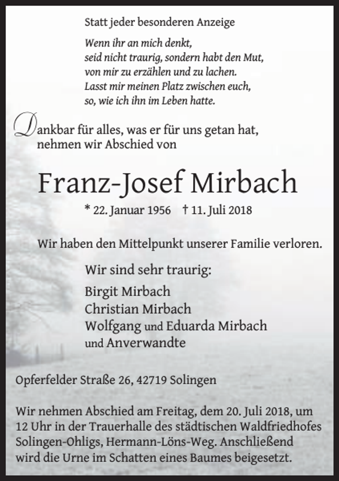 <p>Statt jeder besonderen Anzeige<br />Wenn ihr an mich denkt,<br />seid nicht traurig, sondern habt den Mut,<br />von mir zu erzählen und zu lachen.<br />Lasst mir meinen Platz zwischen euch,<br />so, wie ich ihn im Leben hatte.</p><p>Dankbar für alles, was er für uns getan hat,<br />nehmen wir Abschied von</p><p>Franz-Josef Mirbach<br />* 22. Januar 1956 † 11. Juli 2018</p><p>Wir haben den Mittelpunkt unserer Familie verloren.</p><p>Wir sind sehr traurig:<br />Birgit Mirbach<br />Christian Mirbach<br />Wolfgang und Eduarda Mirbach<br />und Anverwandte<br />Opferfelder Straße 26, 42719 Solingen<br />Wir nehmen Abschied am Freitag, dem 20. Juli 2018, um<br />12 Uhr in der Trauerhalle des städtischen Waldfriedhofes<br />Solingen-Ohligs, Hermann-Löns-Weg. Anschließend<br />wird die Urne im Schatten eines Baumes beigesetzt.</p>