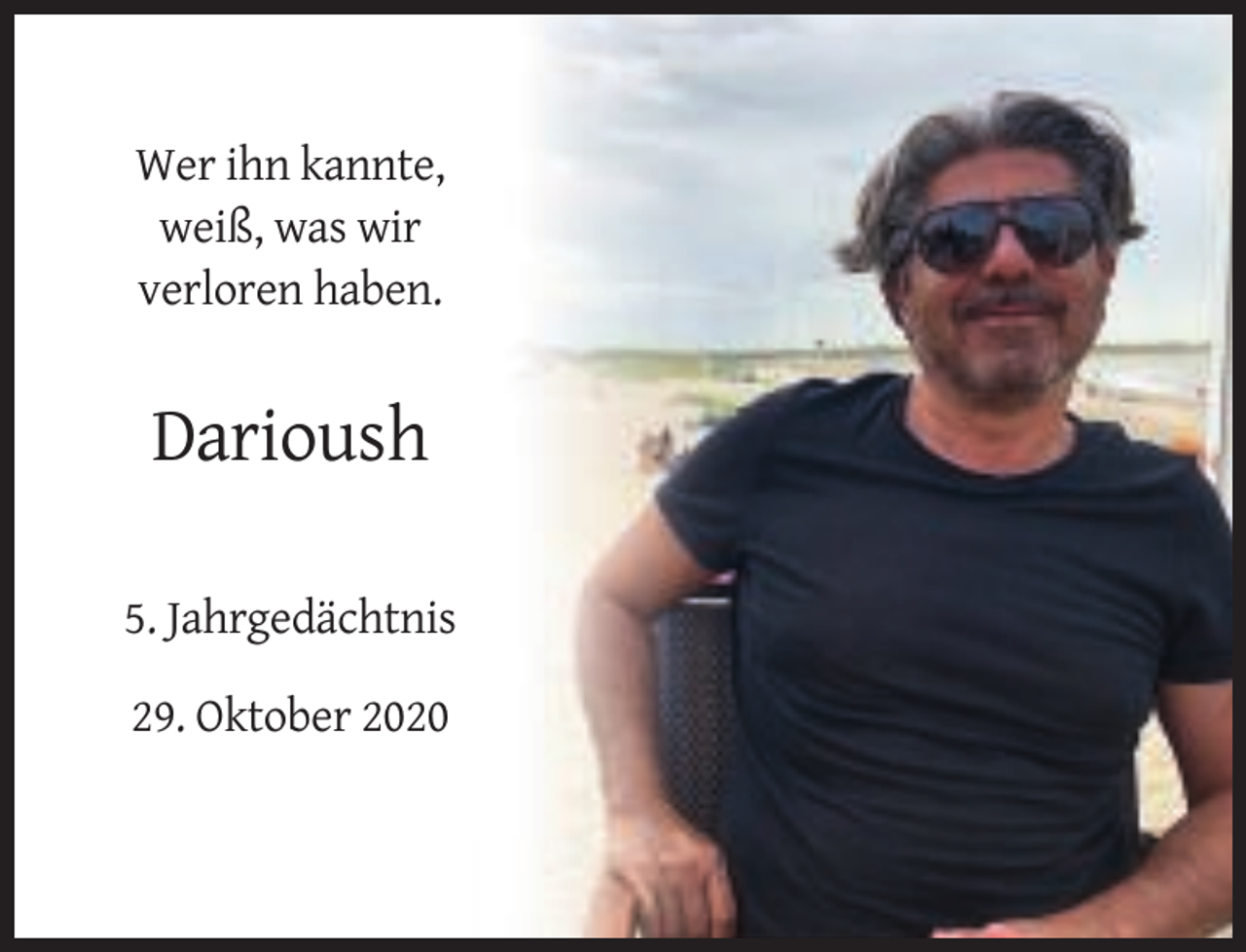 <p>Wer ihn kannte,<br />weiß, was wir<br />verloren haben.</p><p>Darioush<br />5. Jahrgedächtnis<br />29. Oktober 2020</p>