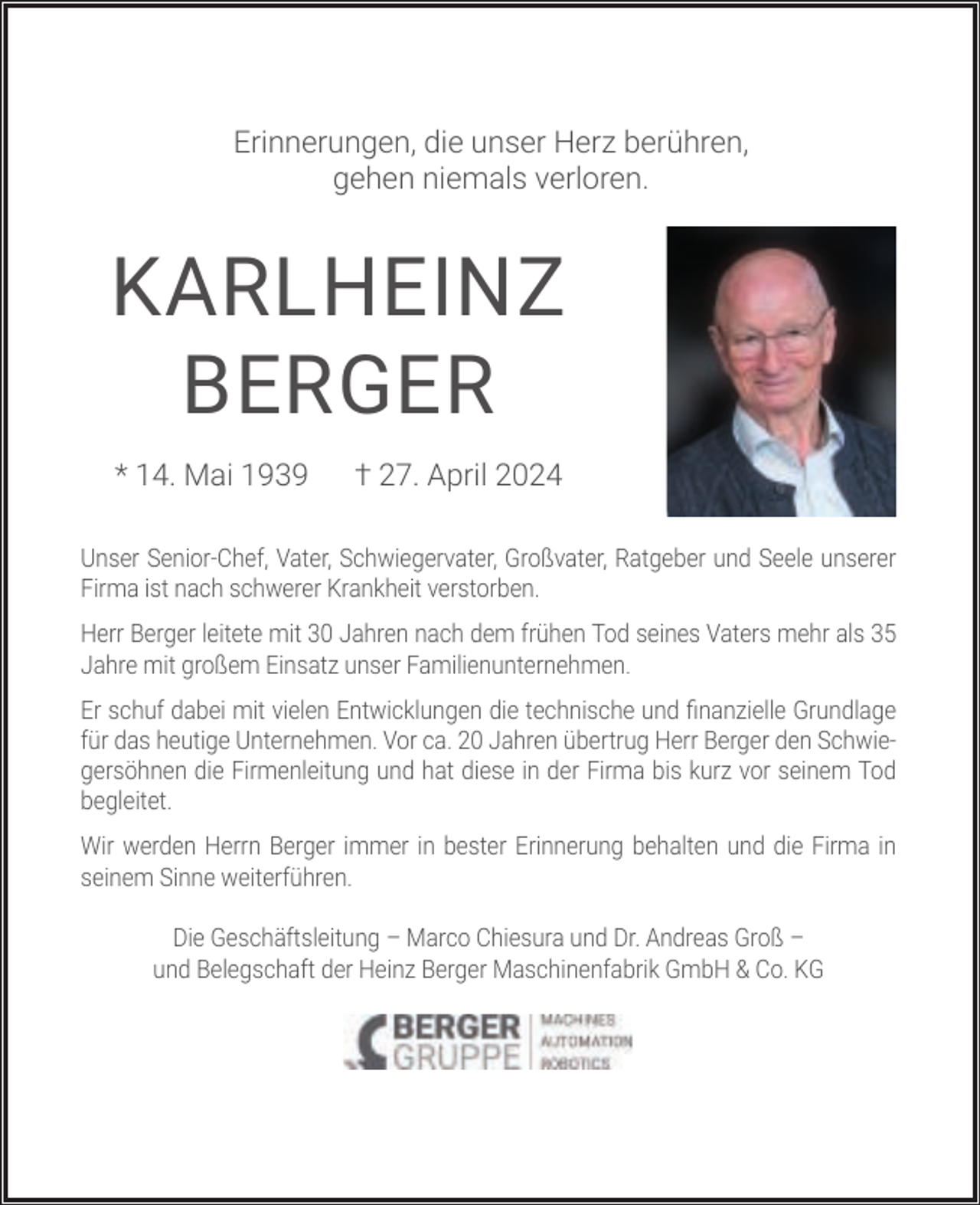<p>Erinnerungen, die unser Herz berühren,<br />gehen niemals verloren.</p><p>KARLHEINZ<br />BERGER<br />* 14. Mai 1939</p><p>† 27. April 2024</p><p>Unser Senior-Chef, Vater, Schwiegervater, Großvater, Ratgeber und Seele unserer<br />Firma ist nach schwerer Krankheit verstorben.<br />Herr Berger leitete mit 30 Jahren nach dem frühen Tod seines Vaters mehr als 35<br />Jahre mit großem Einsatz unser Familienunternehmen.<br />Er schuf dabei mit vielen Entwicklungen die technische und ﬁnanzielle Grundlage<br />für das heutige Unternehmen. Vor ca. 20 Jahren übertrug Herr Berger den Schwiegersöhnen die Firmenleitung und hat diese in der Firma bis kurz vor seinem Tod<br />begleitet.<br />Wir werden Herrn Berger immer in bester Erinnerung behalten und die Firma in<br />seinem Sinne weiterführen.<br />Die Geschäftsleitung – Marco Chiesura und Dr. Andreas Groß –<br />und Belegschaft der Heinz Berger Maschinenfabrik GmbH &amp; Co. KG</p>