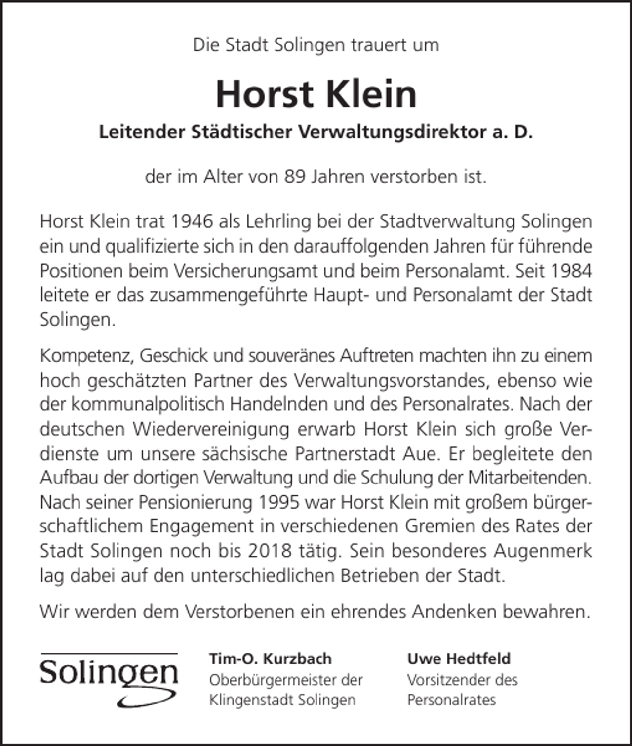 <p>Die Stadt Solingen trauert um</p><p>Horst Klein</p><p>Leitender Städtischer Verwaltungsdirektor a. D.<br />der im Alter von 89 Jahren verstorben ist.<br />Horst Klein trat 1946 als Lehrling bei der Stadtverwaltung Solingen<br />ein und qualiﬁzierte sich in den darauffolgenden Jahren für führende<br />Positionen beim Versicherungsamt und beim Personalamt. Seit 1984<br />leitete er das zusammengeführte Haupt- und Personalamt der Stadt<br />Solingen.<br />Kompetenz, Geschick und souveränes Auftreten machten ihn zu einem<br />hoch geschätzten Partner des Verwaltungsvorstandes, ebenso wie<br />der kommunalpolitisch Handelnden und des Personalrates. Nach der<br />deutschen Wiedervereinigung erwarb Horst Klein sich große Verdienste um unsere sächsische Partnerstadt Aue. Er begleitete den<br />Aufbau der dortigen Verwaltung und die Schulung der Mitarbeitenden.<br />Nach seiner Pensionierung 1995 war Horst Klein mit großem bürgerschaftlichem Engagement in verschiedenen Gremien des Rates der<br />Stadt Solingen noch bis 2018 tätig. Sein besonderes Augenmerk<br />lag dabei auf den unterschiedlichen Betrieben der Stadt.<br />Wir werden dem Verstorbenen ein ehrendes Andenken bewahren.<br />Tim-O. Kurzbach<br />Oberbürgermeister der<br />Klingenstadt Solingen</p><p>Uwe Hedtfeld<br />Vorsitzender des<br />Personalrates</p>