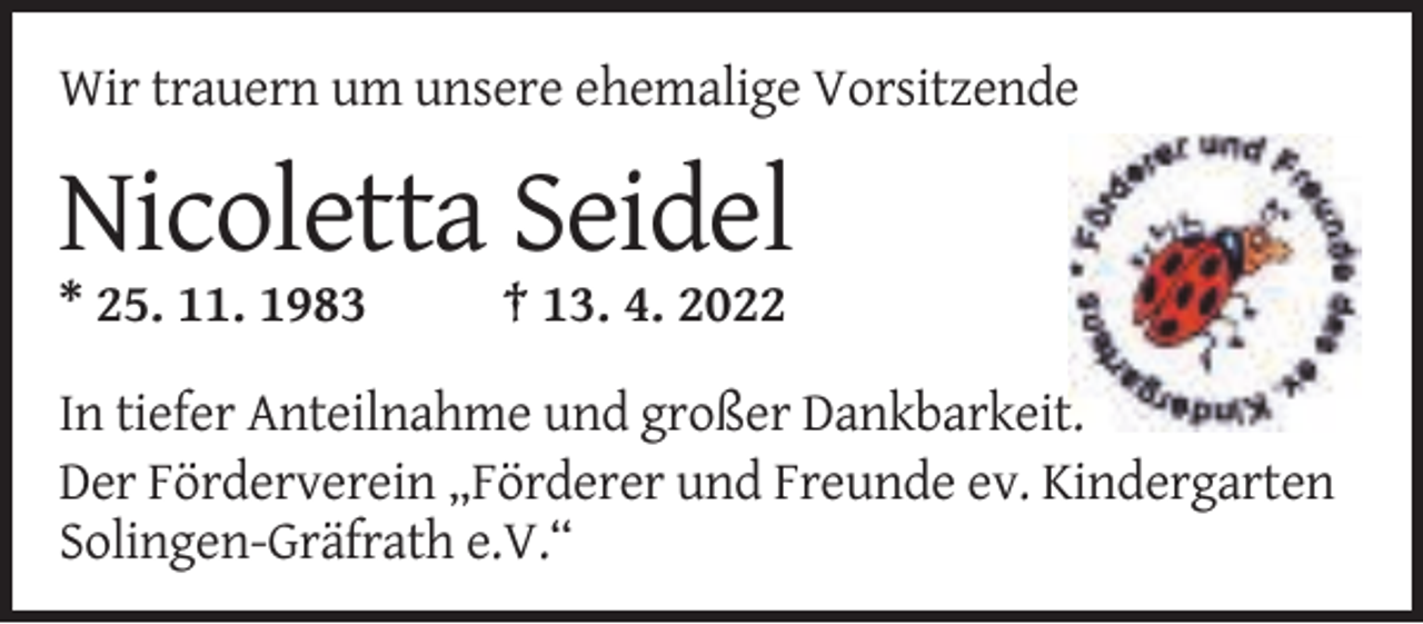 <p>Wir trauern um unsere ehemalige Vorsitzende</p><p>Nicoletta Seidel<br />* 25. 11. 1983</p><p>† 13. 4. 2022</p><p>In tiefer Anteilnahme und großer Dankbarkeit.<br />Der Förderverein „Förderer und Freunde ev. Kindergarten<br />Solingen-Gräfrath e.V.“</p>