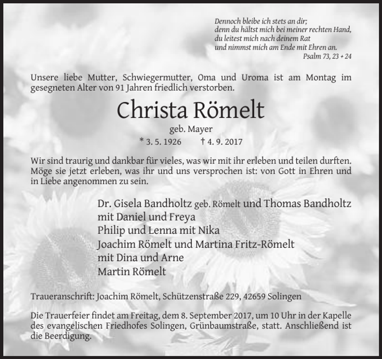 <p>Dennoch bleibe ich stets an dir;<br />denn du hältst mich bei meiner rechten Hand,<br />du leitest mich nach deinem Rat<br />und nimmst mich am Ende mit Ehren an.<br />Psalm 73, 23 + 24</p><p>Unsere liebe Mutter, Schwiegermutter, Oma und Uroma ist am Montag im<br />gesegneten Alter von 91 Jahren friedlich verstorben.</p><p>Christa Römelt<br />geb. Mayer<br />* 3. 5. 1926<br />† 4. 9. 2017<br />Wir sind traurig und dankbar für vieles, was wir mit ihr erleben und teilen durften.<br />Möge sie jetzt erleben, was ihr und uns versprochen ist: von Gott in Ehren und<br />in Liebe angenommen zu sein.</p><p>Dr. Gisela Bandholtz geb. Römelt und Thomas Bandholtz<br />mit Daniel und Freya<br />Philip und Lenna mit Nika<br />Joachim Römelt und Martina Fritz-Römelt<br />mit Dina und Arne<br />Martin Römelt<br />Traueranschrift: Joachim Römelt, Schützenstraße 229, 42659 Solingen<br />Die Trauerfeier findet am Freitag, dem 8. September 2017, um 10 Uhr in der Kapelle<br />des evangelischen Friedhofes Solingen, Grünbaumstraße, statt. Anschließend ist<br />die Beerdigung.</p>