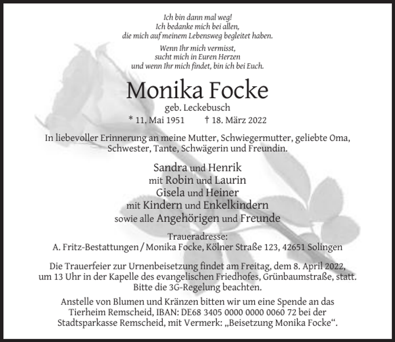 <p>Ich bin dann mal weg!<br />Ich bedanke mich bei allen,<br />die mich auf meinem Lebensweg begleitet haben.<br />Wenn Ihr mich vermisst,<br />sucht mich in Euren Herzen<br />und wenn Ihr mich findet, bin ich bei Euch.</p><p>Monika Focke<br />geb. Leckebusch<br />* 11. Mai 1951<br />† 18. März 2022<br />In liebevoller Erinnerung an meine Mutter, Schwiegermutter, geliebte Oma,<br />Schwester, Tante, Schwägerin und Freundin.</p><p>Sandra und Henrik<br />mit Robin und Laurin<br />Gisela und Heiner<br />mit Kindern und Enkelkindern<br />sowie alle Angehörigen und Freunde<br />Traueradresse:<br />A. Fritz-Bestattungen / Monika Focke, Kölner Straße 123, 42651 Solingen<br />Die Trauerfeier zur Urnenbeisetzung findet am Freitag, dem 8. April 2022,<br />um 13 Uhr in der Kapelle des evangelischen Friedhofes, Grünbaumstraße, statt.<br />Bitte die 3G-Regelung beachten.<br />Anstelle von Blumen und Kränzen bitten wir um eine Spende an das<br />Tierheim Remscheid, IBAN: DE68 3405 0060 72 bei der<br />Stadtsparkasse Remscheid, mit Vermerk: „Beisetzung Monika Focke“.</p>