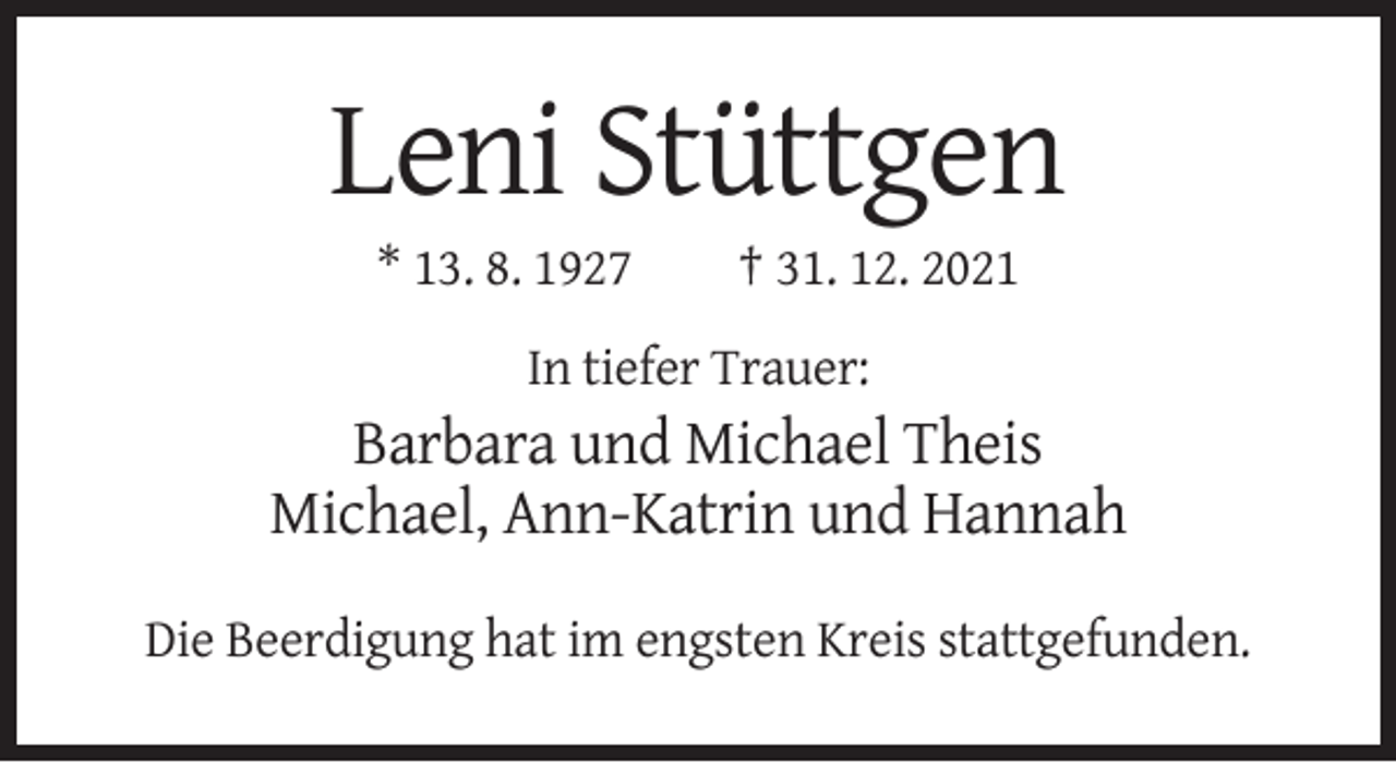 <p>Leni Stüttgen<br />* 13. 8. 1927</p><p>† 31. 12. 2021</p><p>In tiefer Trauer:</p><p>Barbara und Michael Theis<br />Michael, Ann-Katrin und Hannah<br />Die Beerdigung hat im engsten Kreis stattgefunden.</p>