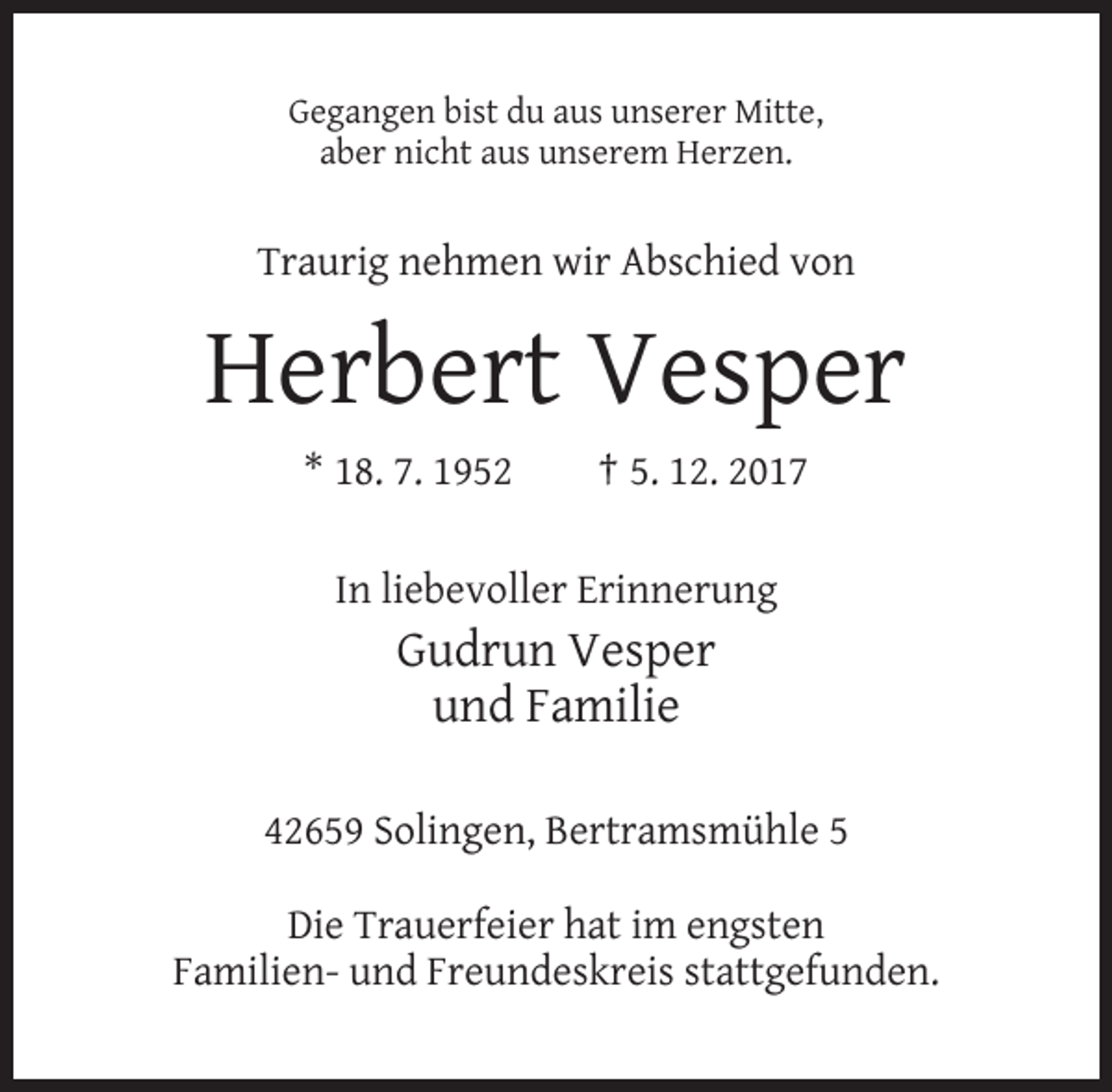 <p>Gegangen bist du aus unserer Mitte,<br />aber nicht aus unserem Herzen.</p><p>Traurig nehmen wir Abschied von</p><p>Herbert Vesper<br />* 18. 7. 1952</p><p>† 5. 12. 2017</p><p>In liebevoller Erinnerung</p><p>Gudrun Vesper<br />und Familie<br />42659 Solingen, Bertramsmühle 5<br />Die Trauerfeier hat im engsten<br />Familien- und Freundeskreis stattgefunden.</p>