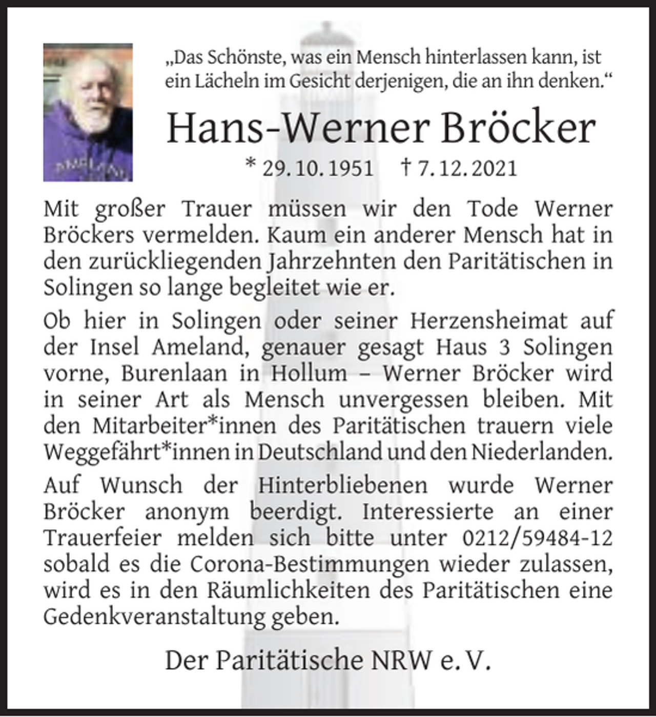 <p>„Das Schönste, was ein Mensch hinterlassen kann, ist<br />ein Lächeln im Gesicht derjenigen, die an ihn denken.“</p><p>Hans-Werner Bröcker<br />* 29. 10. 1951</p><p>† 7. 12. 2021</p><p>Mit großer Trauer müssen wir den Tode Werner<br />Bröckers vermelden. Kaum ein anderer Mensch hat in<br />den zurückliegenden Jahrzehnten den Paritätischen in<br />Solingen so lange begleitet wie er.<br />Ob hier in Solingen oder seiner Herzensheimat auf<br />der Insel Ameland, genauer gesagt Haus 3 Solingen<br />vorne, Burenlaan in Hollum – Werner Bröcker wird<br />in seiner Art als Mensch unvergessen bleiben. Mit<br />den Mitarbeiter*innen des Paritätischen trauern viele<br />Weggefährt*innen in Deutschland und den Niederlanden.<br />Auf Wunsch der Hinterbliebenen wurde Werner<br />Bröcker anonym beerdigt. Interessierte an einer<br />Trauerfeier melden sich bitte unter 0212/59484-12<br />sobald es die Corona-Bestimmungen wieder zulassen,<br />wird es in den Räumlichkeiten des Paritätischen eine<br />Gedenkveranstaltung geben.</p><p>Der Paritätische NRW e. V.</p>