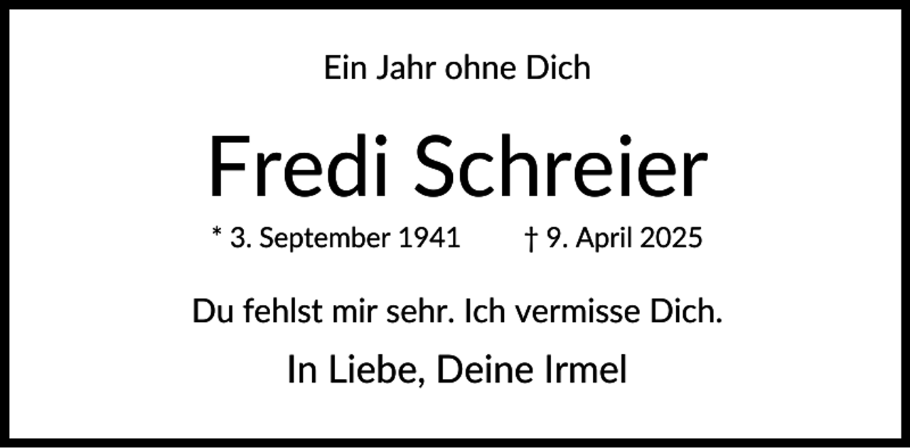 <p>Ein Jahr ohne Dich</p><p>Fredi Schreier<br />* 3. September 1941</p><p>† 9. April 2025</p><p>Du fehlst mir sehr. Ich vermisse Dich.</p><p>In Liebe, Deine Irmel</p>