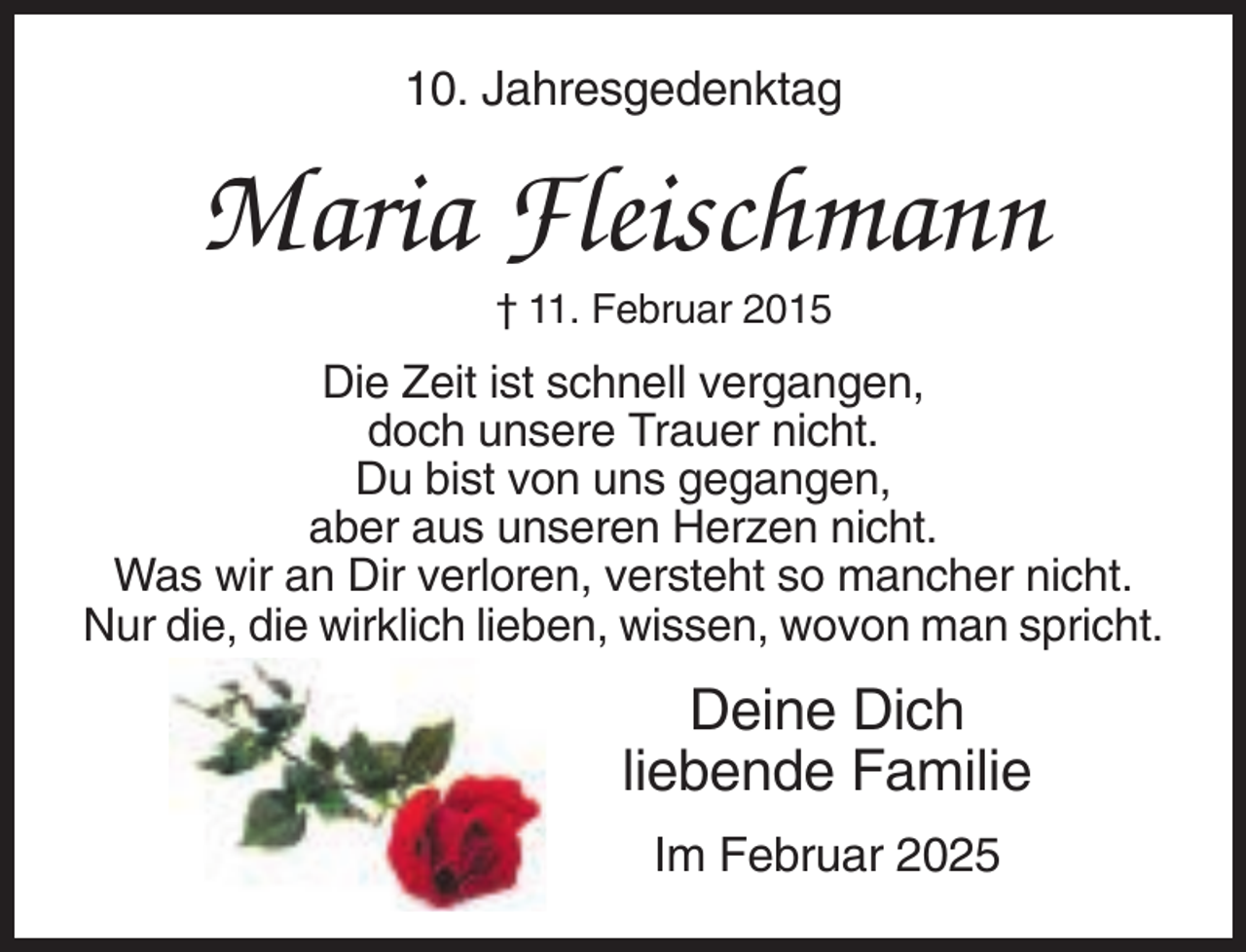 <p>10. Jahresgedenktag</p>
<p>Maria Fleischmann<br />† 11. Februar 2015</p>
<p>Die Zeit ist schnell vergangen,<br />doch unsere Trauer nicht.<br />Du bist von uns gegangen,<br />aber aus unseren Herzen nicht.<br />Was wir an Dir verloren, versteht so mancher nicht.<br />Nur die, die wirklich lieben, wissen, wovon man spricht.</p>
<p>Deine Dich<br />liebende Familie<br />Im Februar 2025</p>