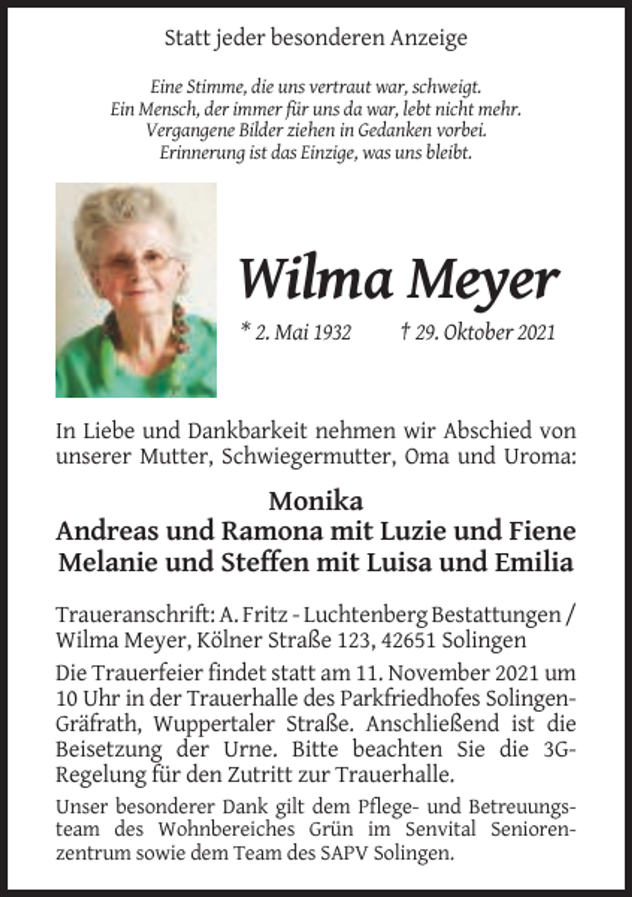<p>Statt jeder besonderen Anzeige<br />Eine Stimme, die uns vertraut war, schweigt.<br />Ein Mensch, der immer für uns da war, lebt nicht mehr.<br />Vergangene Bilder ziehen in Gedanken vorbei.<br />Erinnerung ist das Einzige, was uns bleibt.</p><p>Wilma Meyer<br />* 2. Mai 1932</p><p>† 29. Oktober 2021</p><p>In Liebe und Dankbarkeit nehmen wir Abschied von<br />unserer Mutter, Schwiegermutter, Oma und Uroma:</p><p>Monika<br />Andreas und Ramona mit Luzie und Fiene<br />Melanie und Steffen mit Luisa und Emilia<br />Traueranschrift: A. Fritz - Luchtenberg Bestattungen /<br />Wilma Meyer, Kölner Straße 123, 42651 Solingen<br />Die Trauerfeier findet statt am 11. November 2021 um<br />10 Uhr in der Trauerhalle des Parkfriedhofes SolingenGräfrath, Wuppertaler Straße. Anschließend ist die<br />Beisetzung der Urne. Bitte beachten Sie die 3GRegelung für den Zutritt zur Trauerhalle.<br />Unser besonderer Dank gilt dem Pflege- und Betreuungsteam des Wohnbereiches Grün im Senvital Seniorenzentrum sowie dem Team des SAPV Solingen.</p>