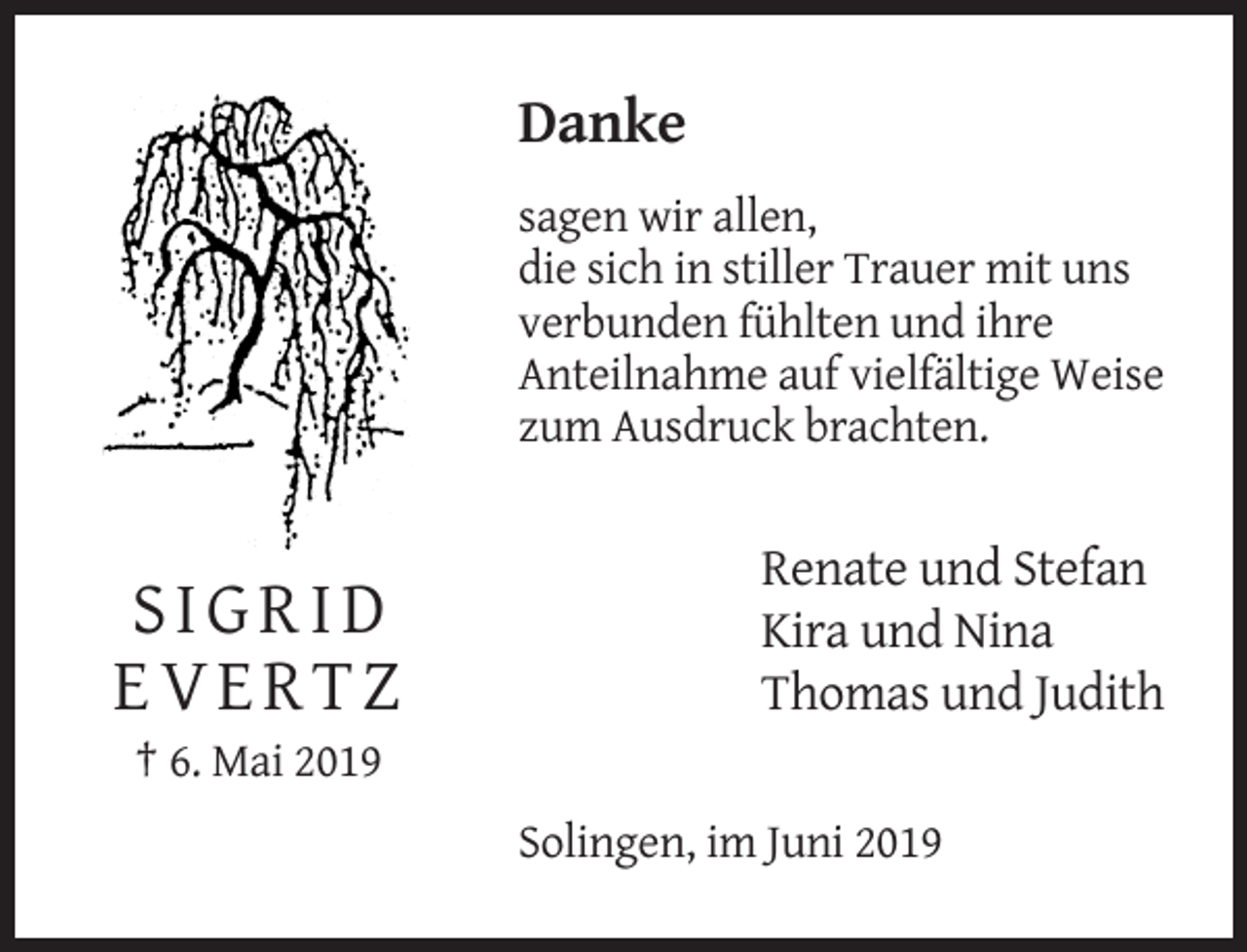 <p>Danke<br />sagen wir allen,<br />die sich in stiller Trauer mit uns<br />verbunden fühlten und ihre<br />Anteilnahme auf vielfältige Weise<br />zum Ausdruck brachten.</p><p>SIGRID<br />EVERTZ</p><p>Renate und Stefan<br />Kira und Nina<br />Thomas und Judith</p><p>† 6. Mai 2019<br />Solingen, im Juni 2019</p>