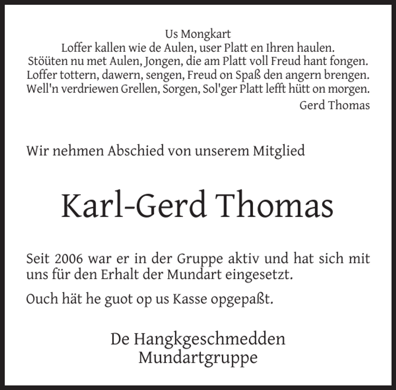 <p>Us Mongkart<br />Loffer kallen wie de Aulen, user Platt en Ihren haulen.<br />Stöüten nu met Aulen, Jongen, die am Platt voll Freud hant fongen.<br />Loffer tottern, dawern, sengen, Freud on Spaß den angern brengen.<br />Well'n verdriewen Grellen, Sorgen, Sol'ger Platt lefft hütt on morgen.<br />Gerd Thomas</p><p>Wir nehmen Abschied von unserem Mitglied</p><p>Karl-Gerd Thomas<br />Seit 2006 war er in der Gruppe aktiv und hat sich mit<br />uns für den Erhalt der Mundart eingesetzt.<br />Ouch hät he guot op us Kasse opgepaßt.</p><p>De Hangkgeschmedden<br />Mundartgruppe</p>