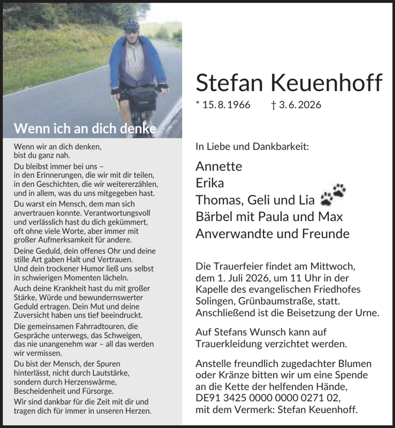 <p>Stefan Keuenhoff<br />* 15. 8. 1966</p><p>† 3. 6. 2026</p><p>Wenn ich an dich denke<br />Wenn wir an dich denken,<br />bist du ganz nah.<br />Du bleibst immer bei uns –<br />in den Erinnerungen, die wir mit dir teilen,<br />in den Geschichten, die wir weitererzählen,<br />und in allem, was du uns mitgegeben hast.<br />Du warst ein Mensch, dem man sich<br />anvertrauen konnte. Verantwortungsvoll<br />und verlässlich hast du dich gekümmert,<br />oft ohne viele Worte, aber immer mit<br />großer Aufmerksamkeit für andere.<br />Deine Geduld, dein offenes Ohr und deine<br />stille Art gaben Halt und Vertrauen.<br />Und dein trockener Humor ließ uns selbst<br />in schwierigen Momenten lächeln.<br />Auch deine Krankheit hast du mit großer<br />Stärke, Würde und bewundernswerter<br />Geduld ertragen. Dein Mut und deine<br />Zuversicht haben uns tief beeindruckt.<br />Die gemeinsamen Fahrradtouren, die<br />Gespräche unterwegs, das Schweigen,<br />das nie unangenehm war – all das werden<br />wir vermissen.<br />Du bist der Mensch, der Spuren<br />hinterlässt, nicht durch Lautstärke,<br />sondern durch Herzenswärme,<br />Bescheidenheit und Fürsorge.<br />Wir sind dankbar für die Zeit mit dir und<br />tragen dich für immer in unseren Herzen.</p><p>In Liebe und Dankbarkeit:</p><p>Annette<br />Erika<br />Thomas, Geli und Lia<br />Bärbel mit Paula und Max<br />Anverwandte und Freunde<br />Die Trauerfeier findet am Mittwoch,<br />dem 1. Juli 2026, um 11 Uhr in der<br />Kapelle des evangelischen Friedhofes<br />Solingen, Grünbaumstraße, statt.<br />Anschließend ist die Beisetzung der Urne.<br />Auf Stefans Wunsch kann auf<br />Trauerkleidung verzichtet werden.<br />Anstelle freundlich zugedachter Blumen<br />oder Kränze bitten wir um eine Spende<br />an die Kette der helfenden Hände,<br />DE91 3425 0271 02,<br />mit dem Vermerk: Stefan Keuenhoff.</p>