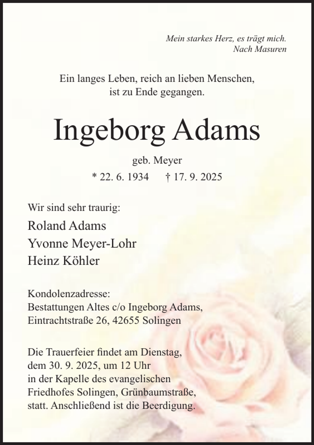 <p>Mein starkes Herz, es trägt mich.<br />Nach Masuren</p><p>Ein langes Leben, reich an lieben Menschen,<br />ist zu Ende gegangen.</p><p>Ingeborg Adams<br />geb. Meyer<br />* 22. 6. 1934</p><p>† 17. 9. 2025</p><p>Wir sind sehr traurig:</p><p>Roland Adams<br />Yvonne Meyer-Lohr<br />Heinz Köhler<br />Kondolenzadresse:<br />Bestattungen Altes c/o Ingeborg Adams,<br />Eintrachtstraße 26, 42655 Solingen<br />Die Trauerfeier ﬁndet am Dienstag,<br />dem 30. 9. 2025, um 12 Uhr<br />in der Kapelle des evangelischen<br />Friedhofes Solingen, Grünbaumstraße,<br />statt. Anschließend ist die Beerdigung.</p>