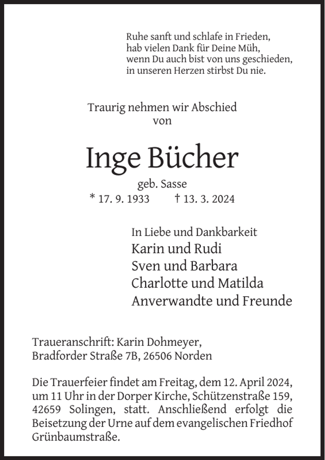 <p>Ruhe sanft und schlafe in Frieden,<br />hab vielen Dank für Deine Müh,<br />wenn Du auch bist von uns geschieden,<br />in unseren Herzen stirbst Du nie.</p><p>Traurig nehmen wir Abschied<br />von</p><p>Inge Bücher<br />geb. Sasse<br />* 17. 9. 1933<br />† 13. 3. 2024<br />In Liebe und Dankbarkeit</p><p>Karin und Rudi<br />Sven und Barbara<br />Charlotte und Matilda<br />Anverwandte und Freunde<br />Traueranschrift: Karin Dohmeyer,<br />Bradforder Straße 7B, 26506 Norden<br />Die Trauerfeier findet am Freitag, dem 12. April 2024,<br />um 11 Uhr in der Dorper Kirche, Schützenstraße 159,<br />42659 Solingen, statt. Anschließend erfolgt die<br />Beisetzung der Urne auf dem evangelischen Friedhof<br />Grünbaumstraße.</p>