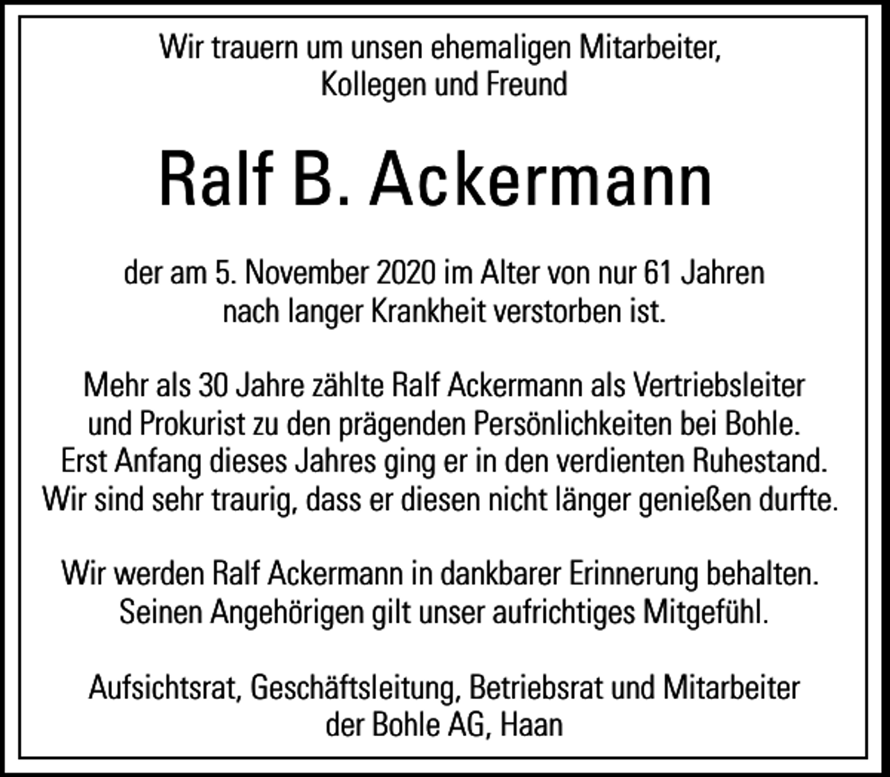<p>Wir trauern um unsen ehemaligen Mitarbeiter,<br />Kollegen und Freund</p><p>Ralf B. Ackermann<br />der am 5. November 2020 im Alter von nur 61 Jahren<br />nach langer Krankheit verstorben ist.<br />Mehr als 30 Jahre zählte Ralf Ackermann als Vertriebsleiter<br />und Prokurist zu den prägenden Persönlichkeiten bei Bohle.<br />Erst Anfang dieses Jahres ging er in den verdienten Ruhestand.<br />Wir sind sehr traurig, dass er diesen nicht länger genießen durfte.<br />Wir werden Ralf Ackermann in dankbarer Erinnerung behalten.<br />Seinen Angehörigen gilt unser aufrichtiges Mitgefühl.<br />Aufsichtsrat, Geschäftsleitung, Betriebsrat und Mitarbeiter<br />der Bohle AG, Haan</p>