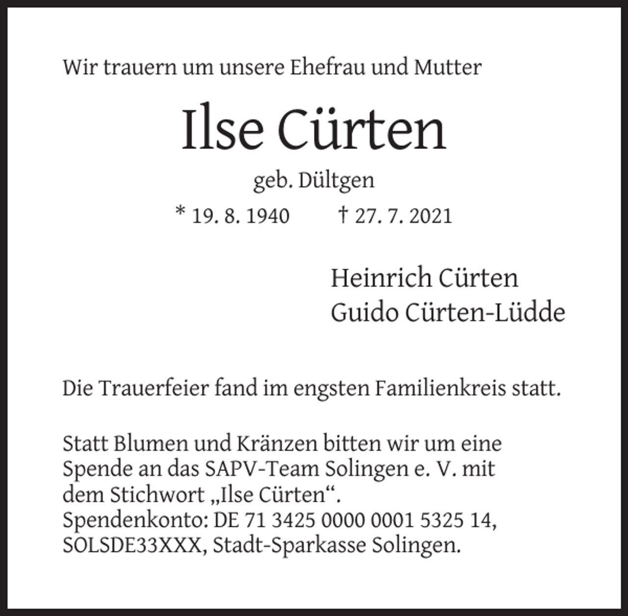 <p>Wir trauern um unsere Ehefrau und Mutter</p><p>Ilse Cürten<br />geb. Dültgen<br />* 19. 8. 1940<br />† 27. 7. 2021</p><p>Heinrich Cürten<br />Guido Cürten-Lüdde<br />Die Trauerfeier fand im engsten Familienkreis statt.<br />Statt Blumen und Kränzen bitten wir um eine<br />Spende an das SAPV-Team Solingen e. V. mit<br />dem Stichwort „Ilse Cürten“.<br />Spendenkonto: DE 71 3425 01 5325 14,<br />SOLSDE33XXX, Stadt-Sparkasse Solingen.</p>