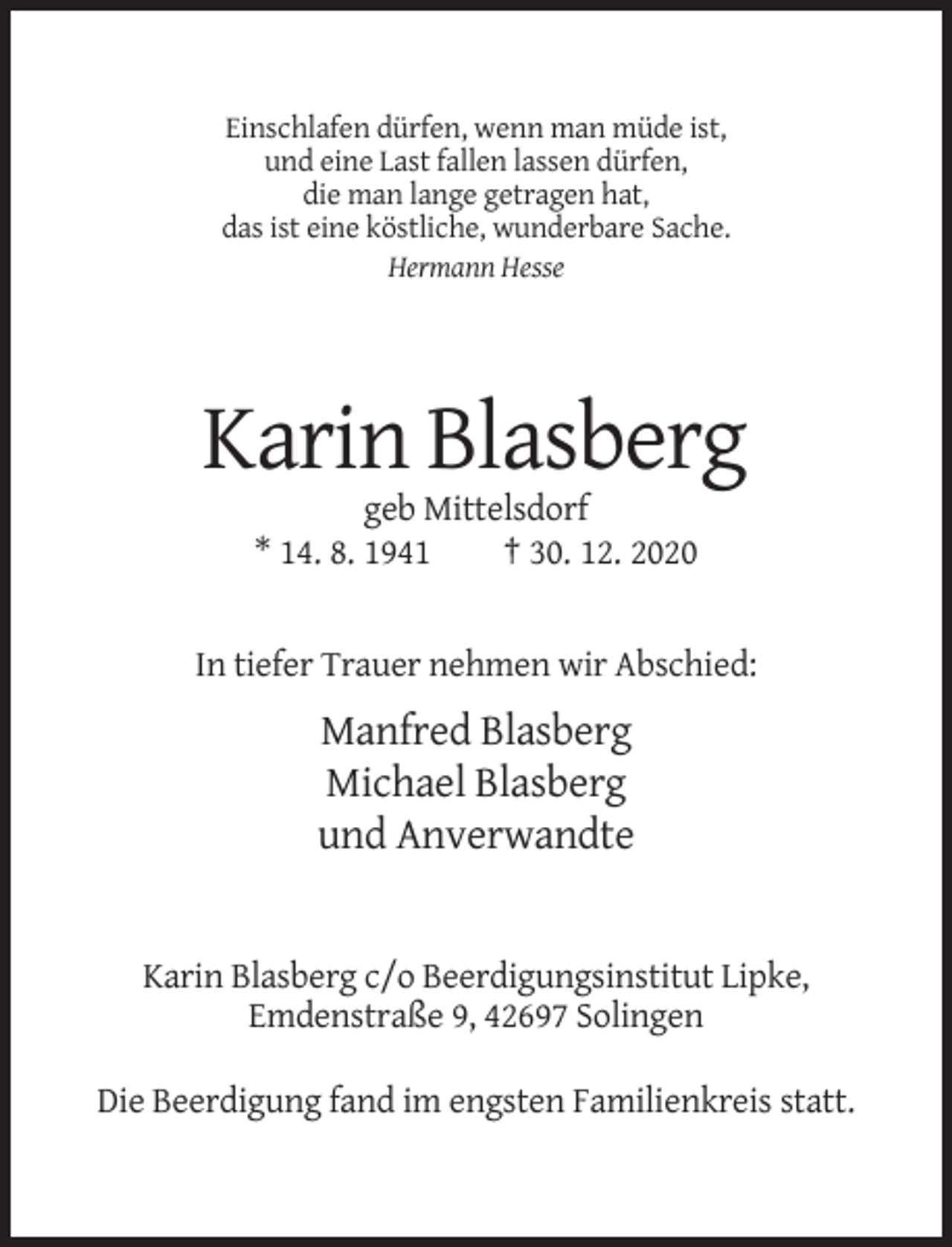 <p>Einschlafen dürfen, wenn man müde ist,<br />und eine Last fallen lassen dürfen,<br />die man lange getragen hat,<br />das ist eine köstliche, wunderbare Sache.<br />Hermann Hesse</p><p>Karin Blasberg<br />geb Mittelsdorf<br />* 14. 8. 1941<br />† 30. 12. 2020</p><p>In tiefer Trauer nehmen wir Abschied:</p><p>Manfred Blasberg<br />Michael Blasberg<br />und Anverwandte</p><p>Karin Blasberg c/o Beerdigungsinstitut Lipke,<br />Emdenstraße 9, 42697 Solingen<br />Die Beerdigung fand im engsten Familienkreis statt.</p>