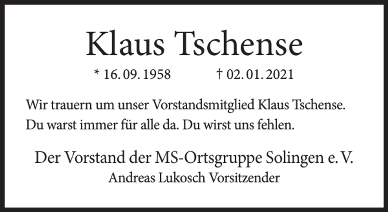 <p>Klaus Tschense<br />* 16. 09. 1958</p><p>† 02. 01. 2021</p><p>Wir trauern um unser Vorstandsmitglied Klaus Tschense.<br />Du warst immer für alle da. Du wirst uns fehlen.</p><p>Der Vorstand der MS-Ortsgruppe Solingen e.V.<br />Andreas Lukosch Vorsitzender</p>