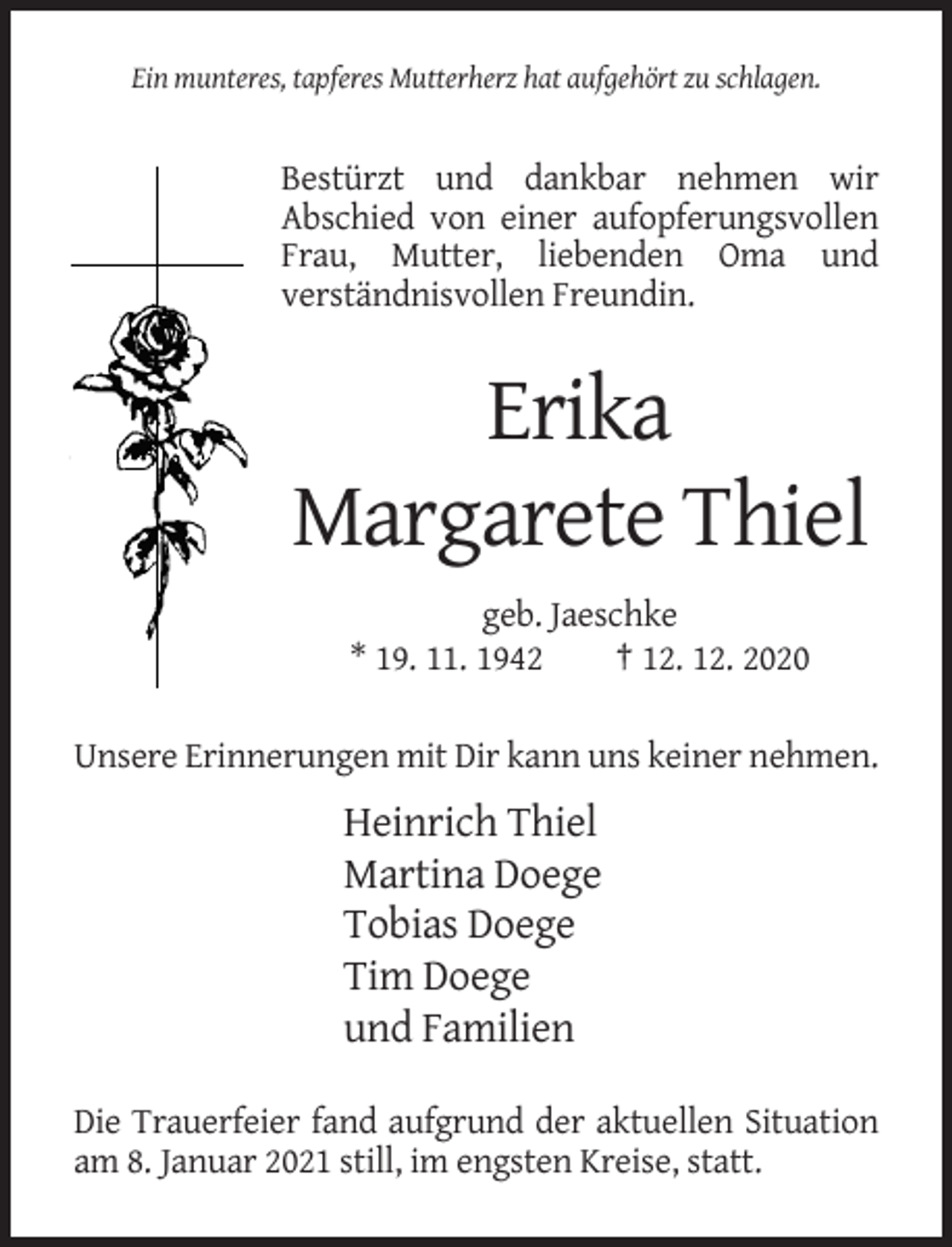 <p>Ein munteres, tapferes Mutterherz hat aufgehört zu schlagen.</p><p>Bestürzt und dankbar nehmen wir<br />Abschied von einer aufopferungsvollen<br />Frau, Mutter, liebenden Oma und<br />verständnisvollen Freundin.</p><p>Erika<br />Margarete Thiel<br />geb. Jaeschke<br />* 19. 11. 1942<br />† 12. 12. 2020<br />Unsere Erinnerungen mit Dir kann uns keiner nehmen.</p><p>Heinrich Thiel<br />Martina Doege<br />Tobias Doege<br />Tim Doege<br />und Familien<br />Die Trauerfeier fand aufgrund der aktuellen Situation<br />am 8. Januar 2021 still, im engsten Kreise, statt.</p>
