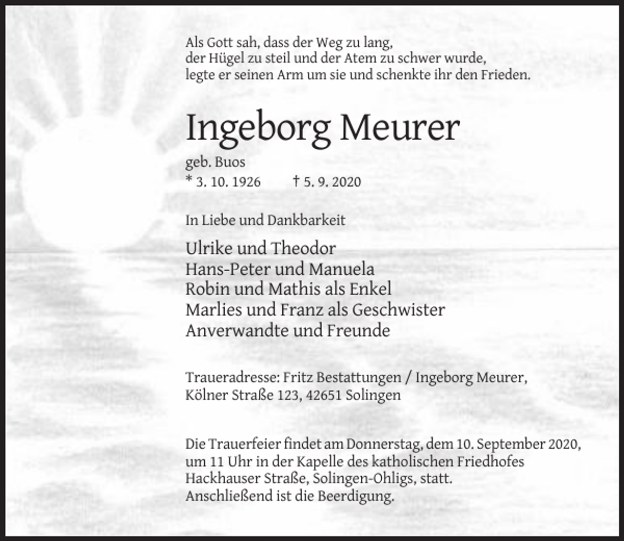 <p>Als Gott sah, dass der Weg zu lang,<br />der Hügel zu steil und der Atem zu schwer wurde,<br />legte er seinen Arm um sie und schenkte ihr den Frieden.</p><p>Ingeborg Meurer<br />geb. Buos<br />* 3. 10. 1926</p><p>† 5. 9. 2020</p><p>In Liebe und Dankbarkeit</p><p>Ulrike und Theodor<br />Hans-Peter und Manuela<br />Robin und Mathis als Enkel<br />Marlies und Franz als Geschwister<br />Anverwandte und Freunde<br />Traueradresse: Fritz Bestattungen / Ingeborg Meurer,<br />Kölner Straße 123, 42651 Solingen</p><p>Die Trauerfeier findet am Donnerstag, dem 10. September 2020,<br />um 11 Uhr in der Kapelle des katholischen Friedhofes<br />Hackhauser Straße, Solingen-Ohligs, statt.<br />Anschließend ist die Beerdigung.</p>