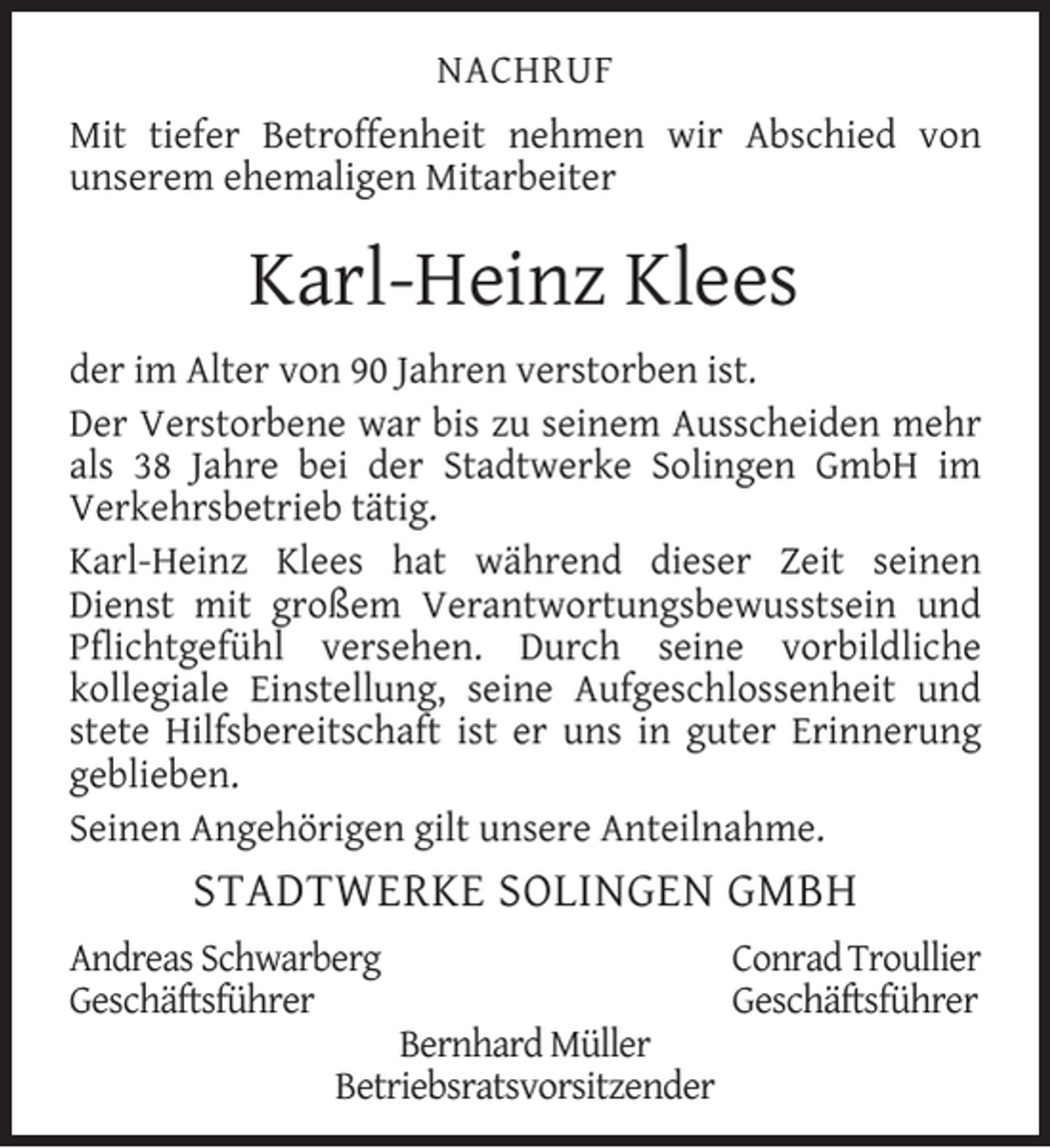 <p>NACHRUF<br />Mit tiefer Betroffenheit nehmen wir Abschied von<br />unserem ehemaligen Mitarbeiter</p><p>Karl-Heinz Klees<br />der im Alter von 90 Jahren verstorben ist.<br />Der Verstorbene war bis zu seinem Ausscheiden mehr<br />als 38 Jahre bei der Stadtwerke Solingen GmbH im<br />Verkehrsbetrieb tätig.<br />Karl-Heinz Klees hat während dieser Zeit seinen<br />Dienst mit großem Verantwortungsbewusstsein und<br />Pﬂichtgefühl versehen. Durch seine vorbildliche<br />kollegiale Einstellung, seine Aufgeschlossenheit und<br />stete Hilfsbereitschaft ist er uns in guter Erinnerung<br />geblieben.<br />Seinen Angehörigen gilt unsere Anteilnahme.</p><p>STADTWERKE SOLINGEN GMBH<br />Andreas Schwarberg<br />Geschäftsführer</p><p>Bernhard Müller<br />Betriebsratsvorsitzender</p><p>Conrad Troullier<br />Geschäftsführer</p>