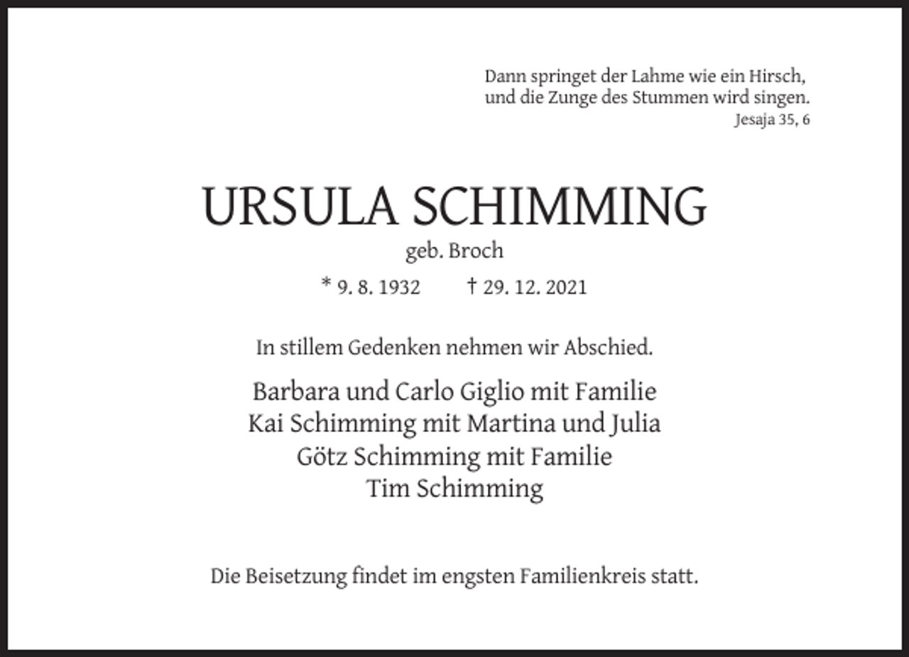 <p>Dann springet der Lahme wie ein Hirsch,<br />und die Zunge des Stummen wird singen.<br />Jesaja 35, 6</p><p>URSULA SCHIMMING<br />geb. Broch<br />* 9. 8. 1932</p><p>† 29. 12. 2021</p><p>In stillem Gedenken nehmen wir Abschied.</p><p>Barbara und Carlo Giglio mit Familie<br />Kai Schimming mit Martina und Julia<br />Götz Schimming mit Familie<br />Tim Schimming</p><p>Die Beisetzung findet im engsten Familienkreis statt.</p>