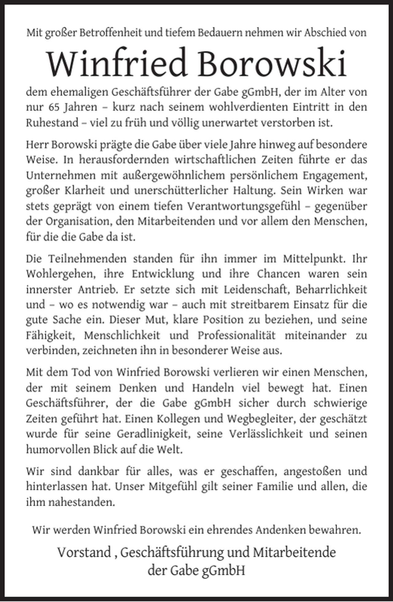 <p>Mit großer Betroffenheit und tiefem Bedauern nehmen wir Abschied von</p><p>Winfried Borowski</p><p>dem ehemaligen Geschäftsführer der Gabe gGmbH, der im Alter von<br />nur 65 Jahren – kurz nach seinem wohlverdienten Eintritt in den<br />Ruhestand – viel zu früh und völlig unerwartet verstorben ist.<br />Herr Borowski prägte die Gabe über viele Jahre hinweg auf besondere<br />Weise. In herausfordernden wirtschaftlichen Zeiten führte er das<br />Unternehmen mit außergewöhnlichem persönlichem Engagement,<br />großer Klarheit und unerschütterlicher Haltung. Sein Wirken war<br />stets geprägt von einem tiefen Verantwortungsgefühl – gegenüber<br />der Organisation, den Mitarbeitenden und vor allem den Menschen,<br />für die die Gabe da ist.<br />Die Teilnehmenden standen für ihn immer im Mittelpunkt. Ihr<br />Wohlergehen, ihre Entwicklung und ihre Chancen waren sein<br />innerster Antrieb. Er setzte sich mit Leidenschaft, Beharrlichkeit<br />und – wo es notwendig war – auch mit streitbarem Einsatz für die<br />gute Sache ein. Dieser Mut, klare Position zu beziehen, und seine<br />Fähigkeit, Menschlichkeit und Professionalität miteinander zu<br />verbinden, zeichneten ihn in besonderer Weise aus.<br />Mit dem Tod von Winfried Borowski verlieren wir einen Menschen,<br />der mit seinem Denken und Handeln viel bewegt hat. Einen<br />Geschäftsführer, der die Gabe gGmbH sicher durch schwierige<br />Zeiten geführt hat. Einen Kollegen und Wegbegleiter, der geschätzt<br />wurde für seine Geradlinigkeit, seine Verlässlichkeit und seinen<br />humorvollen Blick auf die Welt.<br />Wir sind dankbar für alles, was er geschaffen, angestoßen und<br />hinterlassen hat. Unser Mitgefühl gilt seiner Familie und allen, die<br />ihm nahestanden.<br />Wir werden Winfried Borowski ein ehrendes Andenken bewahren.</p><p>Vorstand , Geschäftsführung und Mitarbeitende<br />der Gabe gGmbH</p>
