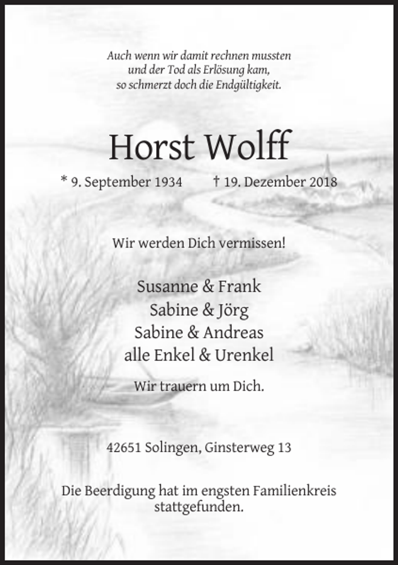 <p>Auch wenn wir damit rechnen mussten<br />und der Tod als Erlösung kam,<br />so schmerzt doch die Endgültigkeit.</p><p>Horst Wolff<br />* 9. September 1934</p><p>† 19. Dezember 2018</p><p>Wir werden Dich vermissen!</p><p>Susanne &amp; Frank<br />Sabine &amp; Jörg<br />Sabine &amp; Andreas<br />alle Enkel &amp; Urenkel<br />Wir trauern um Dich.</p><p>42651 Solingen, Ginsterweg 13<br />Die Beerdigung hat im engsten Familienkreis<br />stattgefunden.</p>