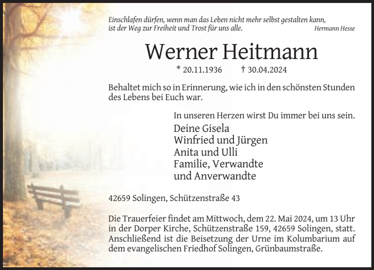 <p>Einschlafen dürfen, wenn man das Leben nicht mehr selbst gestalten kann,<br />ist der Weg zur Freiheit und Trost für uns alle.<br />Hermann Hesse</p><p>Werner Heitmann<br />* 20.11.1936</p><p>† 30.04.2024</p><p>Behaltet mich so in Erinnerung, wie ich in den schönsten Stunden<br />des Lebens bei Euch war.<br />In unseren Herzen wirst Du immer bei uns sein.</p><p>Deine Gisela<br />Winfried und Jürgen<br />Anita und Ulli<br />Familie, Verwandte<br />und Anverwandte<br />42659 Solingen, Schützenstraße 43<br />Die Trauerfeier findet am Mittwoch, dem 22. Mai 2024, um 13 Uhr<br />in der Dorper Kirche, Schützenstraße 159, 42659 Solingen, statt.<br />Anschließend ist die Beisetzung der Urne im Kolumbarium auf<br />dem evangelischen Friedhof Solingen, Grünbaumstraße.</p>