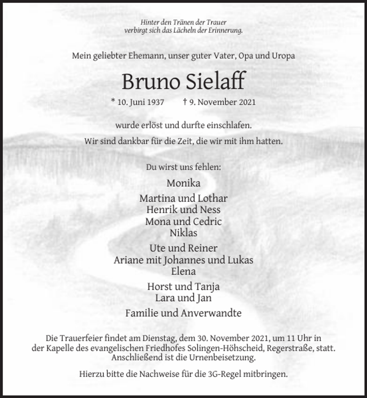 <p>Hinter den Tränen der Trauer<br />verbirgt sich das Lächeln der Erinnerung.</p><p>Mein geliebter Ehemann, unser guter Vater, Opa und Uropa</p><p>Bruno Sielaff<br />* 10. Juni 1937</p><p>† 9. November 2021</p><p>wurde erlöst und durfte einschlafen.<br />Wir sind dankbar für die Zeit, die wir mit ihm hatten.<br />Du wirst uns fehlen:</p><p>Monika<br />Martina und Lothar<br />Henrik und Ness<br />Mona und Cedric<br />Niklas<br />Ute und Reiner<br />Ariane mit Johannes und Lukas<br />Elena<br />Horst und Tanja<br />Lara und Jan<br />Familie und Anverwandte<br />Die Trauerfeier findet am Dienstag, dem 30. November 2021, um 11 Uhr in<br />der Kapelle des evangelischen Friedhofes Solingen-Höhscheid, Regerstraße, statt.<br />Anschließend ist die Urnenbeisetzung.<br />Hierzu bitte die Nachweise für die 3G-Regel mitbringen.</p>