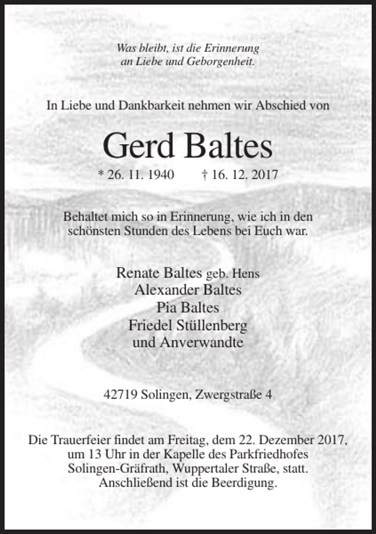 <p>Was bleibt, ist die Erinnerung<br />an Liebe und Geborgenheit.</p><p>In Liebe und Dankbarkeit nehmen wir Abschied von</p><p>Gerd Baltes<br />* 26. 11. 1940</p><p>† 16. 12. 2017</p><p>Behaltet mich so in Erinnerung, wie ich in den<br />schönsten Stunden des Lebens bei Euch war.</p><p>Renate Baltes geb. Hens<br />Alexander Baltes<br />Pia Baltes<br />Friedel Stüllenberg<br />und Anverwandte<br />42719 Solingen, Zwergstraße 4<br />Die Trauerfeier findet am Freitag, dem 22. Dezember 2017,<br />um 13 Uhr in der Kapelle des Parkfriedhofes<br />Solingen-Gräfrath, Wuppertaler Straße, statt.<br />Anschließend ist die Beerdigung.</p>