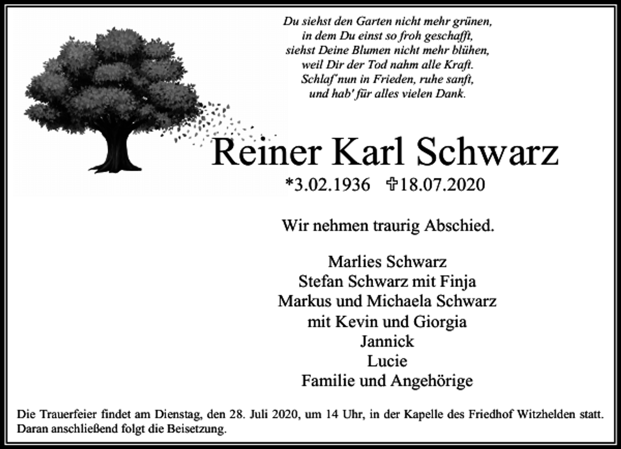 <p>Du siehst den Garten nicht mehr grünen,<br />in dem Du einst so froh geschafft,<br />siehst Deine Blumen nicht mehr blühen,<br />weil Dir der Tod nahm alle Kraft.<br />Schlaf´nun in Frieden, ruhe sanft,<br />und hab' für alles vielen Dank.</p><p>Reiner Karl Schwarz<br />*3.02.1936 <18.07.2020</p><p>Wir nehmen traurig Abschied.<br />Marlies Schwarz<br />Stefan Schwarz mit Finja<br />Markus und Michaela Schwarz<br />mit Kevin und Giorgia<br />Jannick<br />Lucie<br />Familie und Angehörige<br />Die Trauerfeier findet am Dienstag, den 28. Juli 2020, um 14 Uhr, in der Kapelle des Friedhof Witzhelden statt.<br />Daran anschließend folgt die Beisetzung.</p>