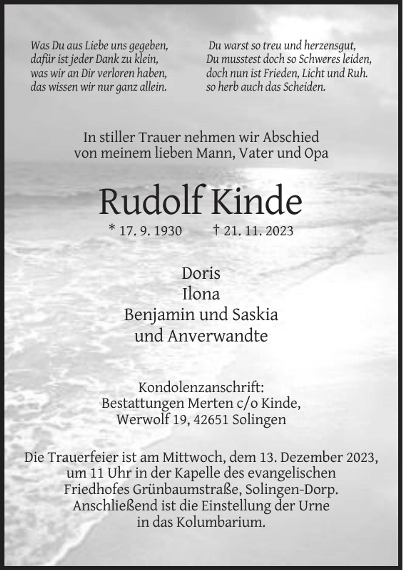 <p>Was Du aus Liebe uns gegeben,<br />dafür ist jeder Dank zu klein,<br />was wir an Dir verloren haben,<br />das wissen wir nur ganz allein.</p><p>Du warst so treu und herzensgut,<br />Du musstest doch so Schweres leiden,<br />doch nun ist Frieden, Licht und Ruh.<br />so herb auch das Scheiden.</p><p>In stiller Trauer nehmen wir Abschied<br />von meinem lieben Mann, Vater und Opa</p><p>Rudolf Kinde<br />* 17. 9. 1930</p><p>† 21. 11. 2023</p><p>Doris<br />Ilona<br />Benjamin und Saskia<br />und Anverwandte<br />Kondolenzanschrift:<br />Bestattungen Merten c/o Kinde,<br />Werwolf 19, 42651 Solingen<br />Die Trauerfeier ist am Mittwoch, dem 13. Dezember 2023,<br />um 11 Uhr in der Kapelle des evangelischen<br />Friedhofes Grünbaumstraße, Solingen-Dorp.<br />Anschließend ist die Einstellung der Urne<br />in das Kolumbarium.</p>