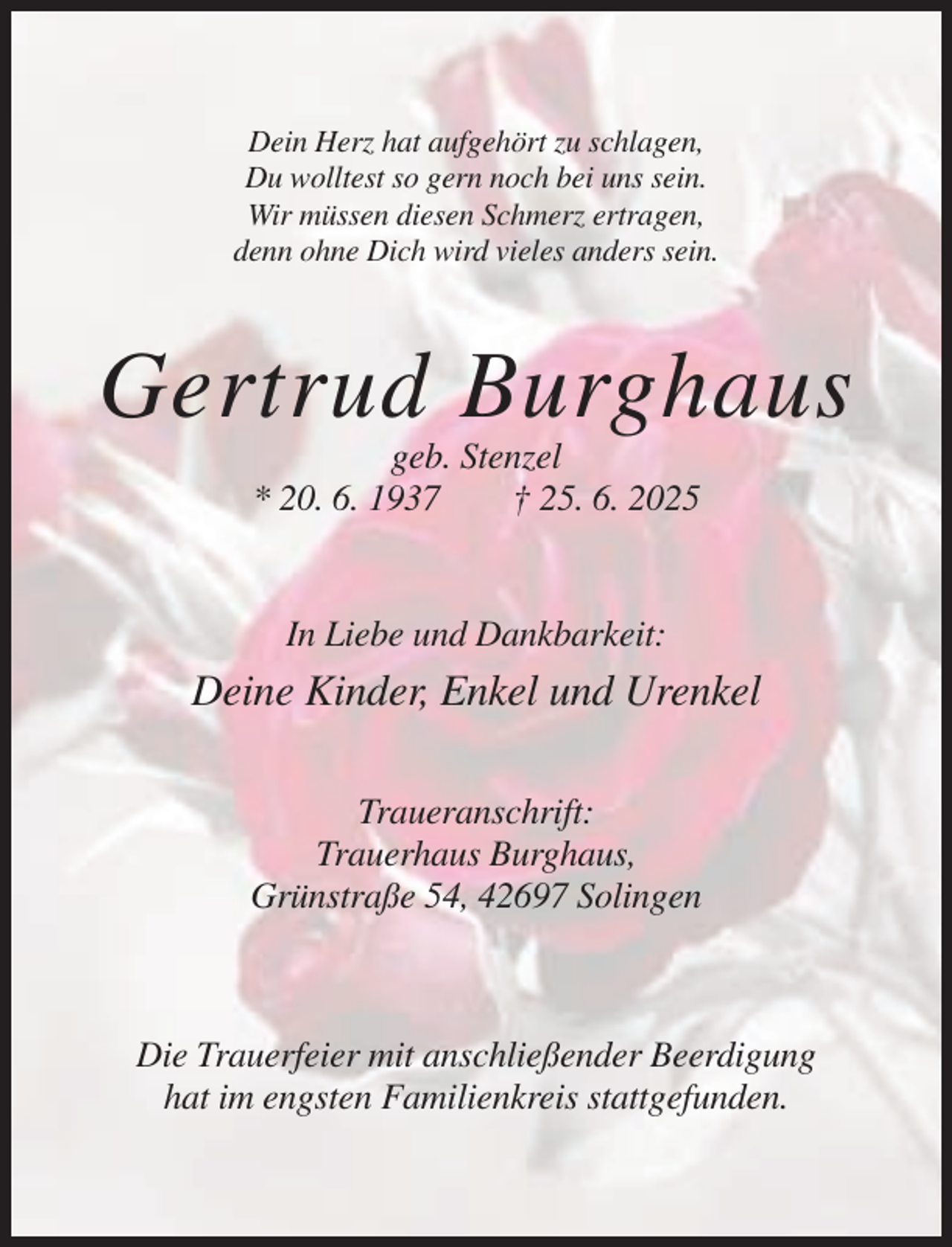 <p>Dein Herz hat aufgehört zu schlagen,<br />Du wolltest so gern noch bei uns sein.<br />Wir müssen diesen Schmerz ertragen,<br />denn ohne Dich wird vieles anders sein.</p><p>Gertrud Burghaus<br />geb. Stenzel<br />* 20. 6. 1937<br />† 25. 6. 2025</p><p>In Liebe und Dankbarkeit:</p><p>Deine Kinder, Enkel und Urenkel<br />Traueranschrift:<br />Trauerhaus Burghaus,<br />Grünstraße 54, 42697 Solingen</p><p>Die Trauerfeier mit anschließender Beerdigung<br />hat im engsten Familienkreis stattgefunden.</p>