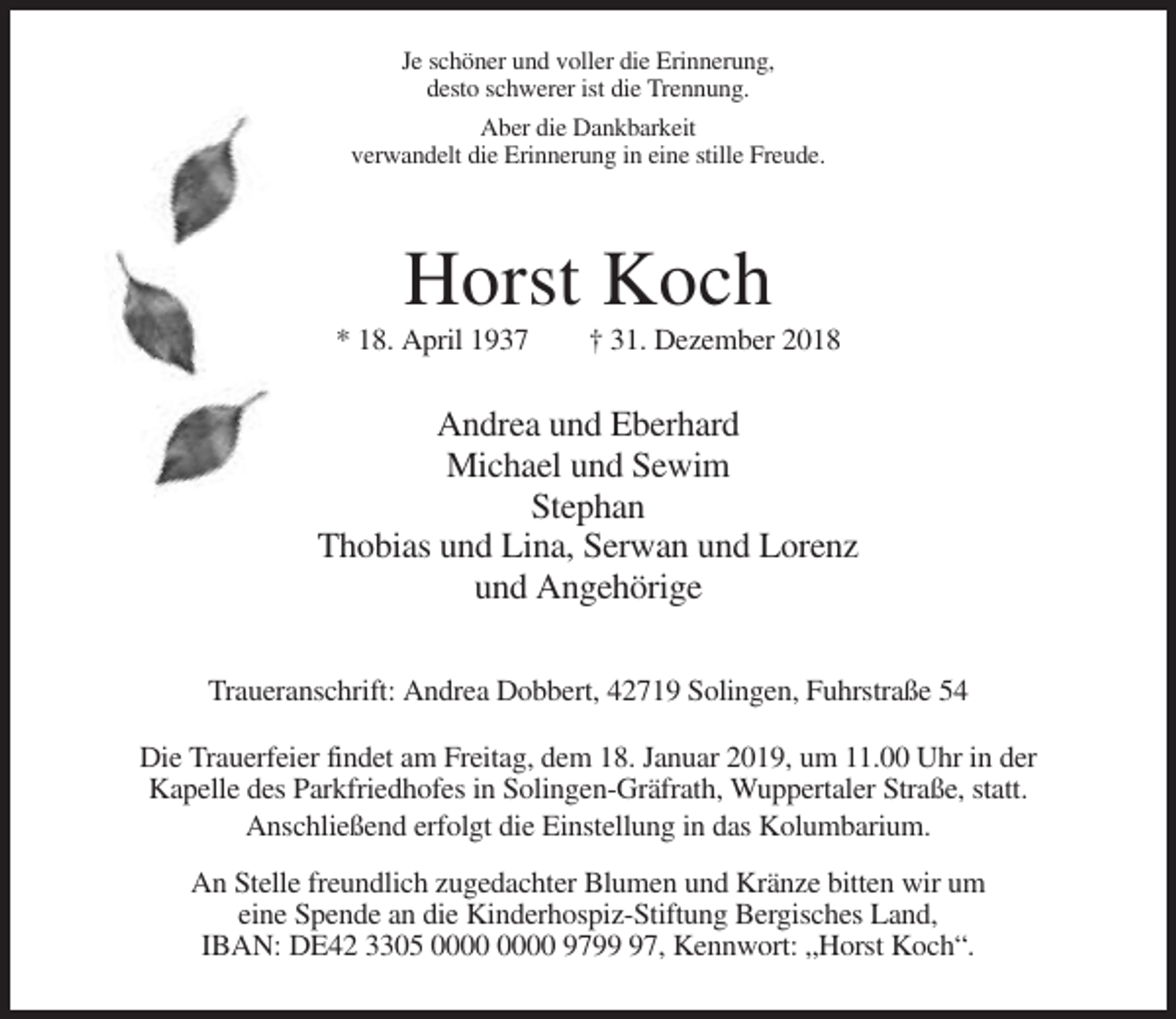 <p>Je schöner und voller die Erinnerung,<br />desto schwerer ist die Trennung.<br />Aber die Dankbarkeit<br />verwandelt die Erinnerung in eine stille Freude.</p><p>Horst Koch<br />* 18. April 1937</p><p>† 31. Dezember 2018</p><p>Andrea und Eberhard<br />Michael und Sewim<br />Stephan<br />Thobias und Lina, Serwan und Lorenz<br />und Angehörige<br />Traueranschrift: Andrea Dobbert, 42719 Solingen, Fuhrstraße 54<br />Die Trauerfeier findet am Freitag, dem 18. Januar 2019, um 11.00 Uhr in der<br />Kapelle des Parkfriedhofes in Solingen-Gräfrath, Wuppertaler Straße, statt.<br />Anschließend erfolgt die Einstellung in das Kolumbarium.<br />An Stelle freundlich zugedachter Blumen und Kränze bitten wir um<br />eine Spende an die Kinderhospiz-Stiftung Bergisches Land,<br />IBAN: DE42 3305 9797, Kennwort: „Horst Koch“.</p>