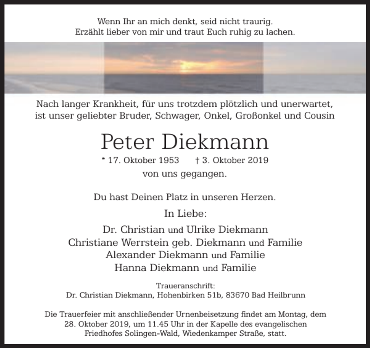 <p>Wenn Ihr an mich denkt, seid nicht traurig.<br />Erzählt lieber von mir und traut Euch ruhig zu lachen.</p><p>Nach langer Krankheit, für uns trotzdem plötzlich und unerwartet,<br />ist unser geliebter Bruder, Schwager, Onkel, Großonkel und Cousin</p><p>Peter Diekmann<br />* 17. Oktober 1953</p><p>† 3. Oktober 2019</p><p>von uns gegangen.<br />Du hast Deinen Platz in unseren Herzen.</p><p>In Liebe:<br />Dr. Christian und Ulrike Diekmann<br />Christiane Werrstein geb. Diekmann und Familie<br />Alexander Diekmann und Familie<br />Hanna Diekmann und Familie<br />Traueranschrift:<br />Dr. Christian Diekmann, Hohenbirken 51b, 83670 Bad Heilbrunn<br />Die Trauerfeier mit anschließender Urnenbeisetzung findet am Montag, dem<br />28. Oktober 2019, um 11.45 Uhr in der Kapelle des evangelischen<br />Friedhofes Solingen-Wald, Wiedenkamper Straße, statt.</p>